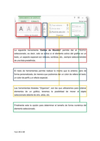 Página 58 de 102
La siguiente herramienta “Estilos de WordArt” permite dar al “TEXTO”
seleccionado, es decir, solo se activa si el elemento activo del grafico es un
texto, un aspecto especial con relieves, sombras, etc., siempre seleccionándolo
de una lista predefinida.
El resto de herramientas permite realizar lo mismo que la anterior, pero de
forma personalizada, de manera que podremos dar un color de relleno al texto,
un color de perfil y un efecto especial.
Las herramientas tituladas “Organizar”, son las que utilizaremos para ordenar
elementos de un gráfico, tenemos la posibilidad de mover el objeto
seleccionado delante de otro, atrás, etc.
Finalmente esta la opción para determinar el tamaño de forma numérica del
elemento seleccionado.
 