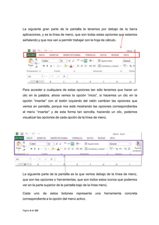 Página 6 de 102
La siguiente gran parte de la pantalla la tenemos por debajo de la barra
aplicaciones, y es la línea de menú, que son todas estas opciones que estamos
señalando y que nos van a permitir trabajar con la hoja de cálculo.
Para acceder a cualquiera de estas opciones tan sólo tenemos que hacer un
clic en la palabra, ahora vemos la opción “inicio”, si hacemos un clic en la
opción “insertar” con el botón izquierdo del ratón cambian las opciones que
vemos en pantalla, porque nos está mostrando las opciones correspondientes
al menú “insertar” y de esta forma tan sencilla, haciendo un clic, podemos
visualizar las opciones de cada opción de la línea de menú.
La siguiente parte de la pantalla es la que vemos debajo de la línea de menú,
que son las opciones o herramientas, que son todos estos iconos que podemos
ver en la parte superior de la pantalla bajo de la línea menú.
Cada uno de estos botones representa una herramienta concreta
correspondiente a la opción del menú activo.
 