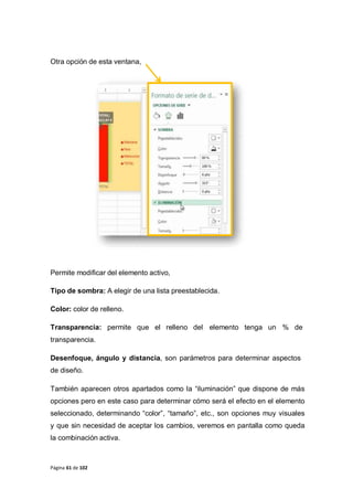 Página 61 de 102
Otra opción de esta ventana,
Permite modificar del elemento activo,
Tipo de sombra: A elegir de una lista preestablecida.
Color: color de relleno.
Transparencia: permite que el relleno del elemento tenga un % de
transparencia.
Desenfoque, ángulo y distancia, son parámetros para determinar aspectos
de diseño.
También aparecen otros apartados como la “iluminación” que dispone de más
opciones pero en este caso para determinar cómo será el efecto en el elemento
seleccionado, determinando “color”, “tamaño”, etc., son opciones muy visuales
y que sin necesidad de aceptar los cambios, veremos en pantalla como queda
la combinación activa.
 