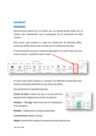 Página 62 de 102
Lección 23
WORDART
Microsoft Excel dispone de una opción que nos permite escribir textos con un
formato más “espectacular” que el conseguido con la introducción de texto
“normal”.
Esta opción está presente en todas las aplicaciones de Microsoft Office,
aunque por defecto donde más se utiliza es en el tratamiento de textos.
El funcionamiento es igual en todas las aplicaciones. En primer lugar hay que
activar la opción mediante la opción “texto”
Al activar esta opción aparece un submenú con diferentes herramientas para
introducir diferentes elementos de texto dentro del gráfico.
Nos aparecerán las siguientes opciones,
Cuadro de texto: Inserta una caja en la que podremos
introducir texto independiente al texto del ejercicio.
Encabez. – Pie pag: añade texto para el encabezado y
el pie de página.
WordArt – Añade textos con efectos especiales.
Línea de forma: añade una línea.
Objeto: permite añadir objetos provenientes de otras aplicaciones.
 