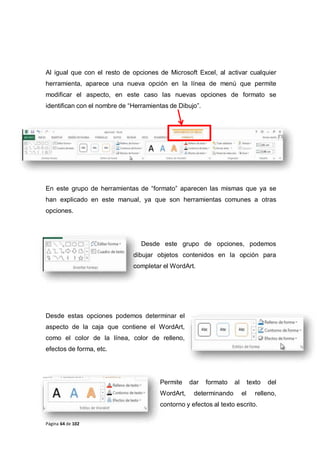 Página 64 de 102
Al igual que con el resto de opciones de Microsoft Excel, al activar cualquier
herramienta, aparece una nueva opción en la línea de menú que permite
modificar el aspecto, en este caso las nuevas opciones de formato se
identifican con el nombre de “Herramientas de Dibujo”.
En este grupo de herramientas de “formato” aparecen las mismas que ya se
han explicado en este manual, ya que son herramientas comunes a otras
opciones.
Desde este grupo de opciones, podemos
dibujar objetos contenidos en la opción para
completar el WordArt.
Desde estas opciones podemos determinar el
aspecto de la caja que contiene el WordArt,
como el color de la línea, color de relleno,
efectos de forma, etc.
Permite dar formato al texto del
WordArt, determinando el relleno,
contorno y efectos al texto escrito.
 