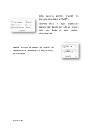 Página 65 de 102
Estas opciones permiten organizar los
diferentes elementos de un WordArt.
Podemos enviar el objeto seleccionado
adelante (por delante del resto de objetos),
atrás (por detrás de otros objetos),
alineaciones, etc.
Permite modificar el tamaño del WordArt de
forma numérica, determinando el alto y el ancho,
en centímetros.
 