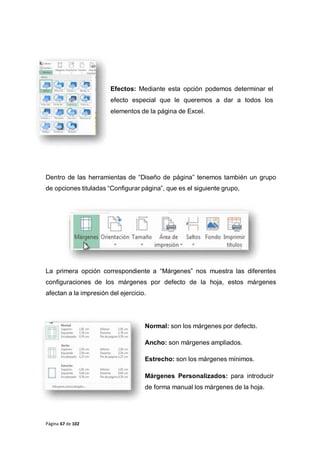 Página 67 de 102
Efectos: Mediante esta opción podemos determinar el
efecto especial que le queremos a dar a todos los
elementos de la página de Excel.
Dentro de las herramientas de “Diseño de página” tenemos también un grupo
de opciones tituladas “Configurar página”, que es el siguiente grupo,
La primera opción correspondiente a “Márgenes” nos muestra las diferentes
configuraciones de los márgenes por defecto de la hoja, estos márgenes
afectan a la impresión del ejercicio.
Normal: son los márgenes por defecto.
Ancho: son márgenes ampliados.
Estrecho: son los márgenes mínimos.
Márgenes Personalizados: para introducir
de forma manual los márgenes de la hoja.
 
