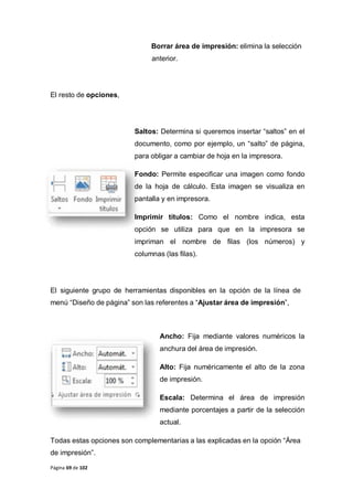 Página 69 de 102
Borrar área de impresión: elimina la selección
anterior.
El resto de opciones,
Saltos: Determina si queremos insertar “saltos” en el
documento, como por ejemplo, un “salto” de página,
para obligar a cambiar de hoja en la impresora.
Fondo: Permite especificar una imagen como fondo
de la hoja de cálculo. Esta imagen se visualiza en
pantalla y en impresora.
Imprimir títulos: Como el nombre indica, esta
opción se utiliza para que en la impresora se
impriman el nombre de filas (los números) y
columnas (las filas).
El siguiente grupo de herramientas disponibles en la opción de la línea de
menú “Diseño de página” son las referentes a “Ajustar área de impresión”,
Ancho: Fija mediante valores numéricos la
anchura del área de impresión.
Alto: Fija numéricamente el alto de la zona
de impresión.
Escala: Determina el área de impresión
mediante porcentajes a partir de la selección
actual.
Todas estas opciones son complementarias a las explicadas en la opción “Área
de impresión”.
 