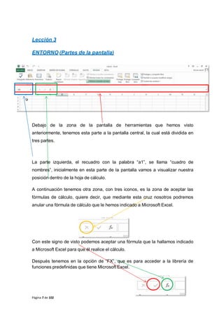 Lección 3
ENTORNO (Partes de la pantalla)
Debajo de la zona de la pantalla de herramientas que hemos visto
anteriormente, tenemos esta parte a la pantalla central, la cual está dividida en
tres partes.
La parte izquierda, el recuadro con la palabra “a1”, se llama “cuadro de
nombres”, inicialmente en esta parte de la pantalla vamos a visualizar nuestra
posición dentro de la hoja de cálculo.
A continuación tenemos otra zona, con tres iconos, es la zona de aceptar las
fórmulas de cálculo, quiere decir, que mediante esta cruz nosotros podremos
anular una fórmula de cálculo que le hemos indicado a Microsoft Excel.
Con este signo de visto podemos aceptar una fórmula que la hallamos indicado
a Microsoft Excel para que él realice el cálculo.
Después tenemos en la opción de “FX”, que es para acceder a la librería de
funciones predefinidas que tiene Microsoft Excel.
Página 7 de 102
 