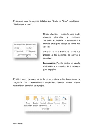 Página 71 de 102
El siguiente grupo de opciones de la barra de “Diseño de Página” es la titulada
“Opciones de la hoja”,
Líneas división: mediante esta opción
podemos determinar si queremos
“visualizar” e “imprimir” la cuadricula que
muestra Excel para trabajar de forma más
cómoda.
Activando o desactivando la casilla que
precede a las opciones, se activan o
desactivan.
Encabezados: Permite mostrar en pantalla
o/y impresora el contenido del encabezado
y pie de página.
El último grupo de opciones es la correspondiente a las herramientas de
“Organizar”, que como el nombre indica permite “organizar”, es decir, ordenar
los diferentes elementos de la página.
 