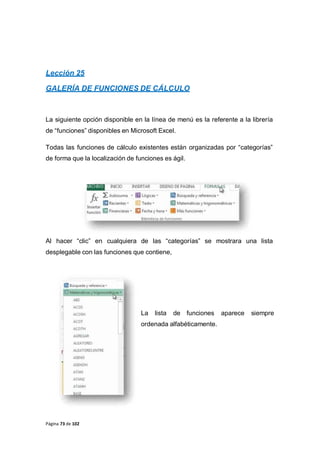 Página 73 de 102
Lección 25
GALERÍA DE FUNCIONES DE CÁLCULO
La siguiente opción disponible en la línea de menú es la referente a la librería
de “funciones” disponibles en Microsoft Excel.
Todas las funciones de cálculo existentes están organizadas por “categorías”
de forma que la localización de funciones es ágil.
Al hacer “clic” en cualquiera de las “categorías” se mostrara una lista
desplegable con las funciones que contiene,
La lista de funciones aparece siempre
ordenada alfabéticamente.
 