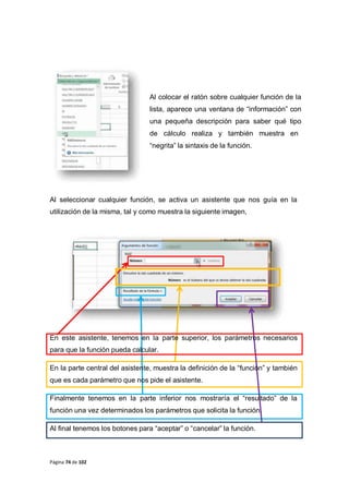 Página 74 de 102
Al colocar el ratón sobre cualquier función de la
lista, aparece una ventana de “información” con
una pequeña descripción para saber qué tipo
de cálculo realiza y también muestra en
“negrita” la sintaxis de la función.
Al seleccionar cualquier función, se activa un asistente que nos guía en la
utilización de la misma, tal y como muestra la siguiente imagen,
En este asistente, tenemos en la parte superior, los parámetros necesarios
para que la función pueda calcular.
En la parte central del asistente, muestra la definición de la “función” y también
que es cada parámetro que nos pide el asistente.
Finalmente tenemos en la parte inferior nos mostraría el “resultado” de la
función una vez determinados los parámetros que solicita la función.
Al final tenemos los botones para “aceptar” o “cancelar” la función.
 