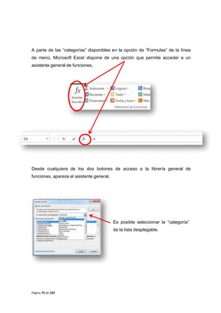 Página 75 de 102
A parte de las “categorías” disponibles en la opción de “Formulas” de la línea
de menú, Microsoft Excel dispone de una opción que permite acceder a un
asistente general de funciones,
Desde cualquiera de los dos botones de acceso a la librería general de
funciones, aparece el asistente general,
Es posible seleccionar la “categoría”
de la lista desplegable.
 
