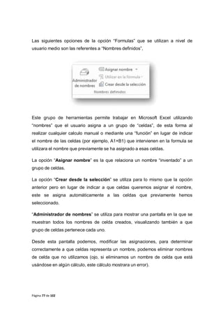 Página 77 de 102
Las siguientes opciones de la opción “Formulas” que se utilizan a nivel de
usuario medio son las referentes a “Nombres definidos”,
Este grupo de herramientas permite trabajar en Microsoft Excel utilizando
“nombres” que el usuario asigna a un grupo de “celdas”, de esta forma al
realizar cualquier calculo manual o mediante una “función” en lugar de indicar
el nombre de las celdas (por ejemplo, A1+B1) que intervienen en la formula se
utilizara el nombre que previamente se ha asignado a esas celdas.
La opción “Asignar nombre” es la que relaciona un nombre “inventado” a un
grupo de celdas.
La opción “Crear desde la selección” se utiliza para lo mismo que la opción
anterior pero en lugar de indicar a que celdas queremos asignar el nombre,
este se asigna automáticamente a las celdas que previamente hemos
seleccionado.
“Administrador de nombres” se utiliza para mostrar una pantalla en la que se
muestran todos los nombres de celda creados, visualizando también a que
grupo de celdas pertenece cada uno.
Desde esta pantalla podemos, modificar las asignaciones, para determinar
correctamente a que celdas representa un nombre, podemos eliminar nombres
de celda que no utilizamos (ojo, si eliminamos un nombre de celda que está
usándose en algún cálculo, este cálculo mostrara un error).
 