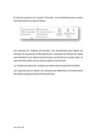Página 78 de 102
El resto de opciones de la opción “Formulas”, son herramientas para usuarios
más avanzados de la hoja de cálculo.
Las opciones de “Auditoría de fórmulas”, son herramientas para rastrear las
formulas del documento de Microsoft Excel y marcando con flechas las celdas
que intervienen en el cálculo de las formulas, de esta forma el usuario sabe en
todo momento cuales son los valores usados en las formulas.
La “ventana de inspección” muestra una ventana para la depuración de datos.
Las “opciones para el cálculo” son opciones que determinan el funcionamiento
del cálculo en general dentro de Microsoft Excel.
 