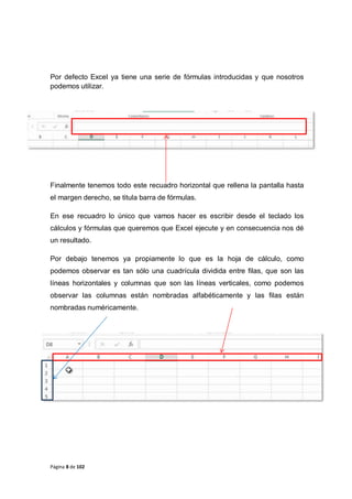 Página 8 de 102
Por defecto Excel ya tiene una serie de fórmulas introducidas y que nosotros
podemos utilizar.
Finalmente tenemos todo este recuadro horizontal que rellena la pantalla hasta
el margen derecho, se titula barra de fórmulas.
En ese recuadro lo único que vamos hacer es escribir desde el teclado los
cálculos y fórmulas que queremos que Excel ejecute y en consecuencia nos dé
un resultado.
Por debajo tenemos ya propiamente lo que es la hoja de cálculo, como
podemos observar es tan sólo una cuadrícula dividida entre filas, que son las
líneas horizontales y columnas que son las líneas verticales, como podemos
observar las columnas están nombradas alfabéticamente y las filas están
nombradas numéricamente.
 