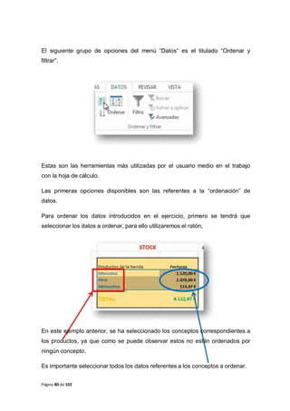 Página 80 de 102
El siguiente grupo de opciones del menú “Datos” es el titulado “Ordenar y
filtrar”.
Estas son las herramientas más utilizadas por el usuario medio en el trabajo
con la hoja de cálculo.
Las primeras opciones disponibles son las referentes a la “ordenación” de
datos.
Para ordenar los datos introducidos en el ejercicio, primero se tendrá que
seleccionar los datos a ordenar, para ello utilizaremos el ratón,
En este ejemplo anterior, se ha seleccionado los conceptos correspondientes a
los productos, ya que como se puede observar estos no están ordenados por
ningún concepto.
Es importante seleccionar todos los datos referentes a los conceptos a ordenar.
 
