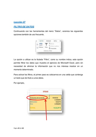 Página 82 de 102
Lección 27
FILTRO DE DATOS
Continuando con las herramientas del menú “Datos”, veremos las siguientes
opciones también de uso frecuente,
La opción a utilizar es la titulada “Filtro”, como su nombre indica, esta opción
permite filtrar los datos que muestra el ejercicio de Microsoft Excel, pero sin
necesidad de eliminar la información que no nos interesa mostrar en un
momento determinado.
Para activar los filtros, el primer paso es colocarnos en una celda que contenga
un texto que de título a unos datos.
Por ejemplo,
 