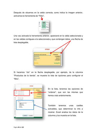 Página 84 de 102
Después de situarnos en la celda correcta, como indica la imagen anterior,
activamos la herramienta de “Filtro”,
Una vez activada la herramienta anterior, aparecerá en la celda seleccionada y
en las celdas contiguas a la seleccionada y que contengan datos, una flecha de
lista desplegable,
Si hacemos “clic” en la flecha desplegable, por ejemplo, de la columna
“Productos de la tienda”, se muestra la lista de opciones para configurar el
“filtro”,
En la lista, tenemos las opciones de
“ordenar”, que son las mismas que
hemos visto anteriormente.
También tenemos unas casillas
activables, que determinan la info a
mostrar. Excel analiza los datos de la
columna y los muestra en la lista.
 