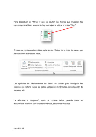Página 86 de 102
Para desactivar los “filtros” y que se oculten las flechas que muestran los
conceptos para filtrar, solamente hay que volver a utilizar el botón “Filtro”,
El resto de opciones disponibles en la opción “Datos” de la línea de menú, son
para usuarios avanzados y son,
Las opciones de “Herramientas de datos” se utilizan para configurar las
opciones de relleno rápido de datos, validación de fórmulas, consolidación de
fórmulas, etc.
La referente a “esquema”, como el nombre indica, permite crear en
documentos extensos con valores numéricos, esquemas de datos.
 