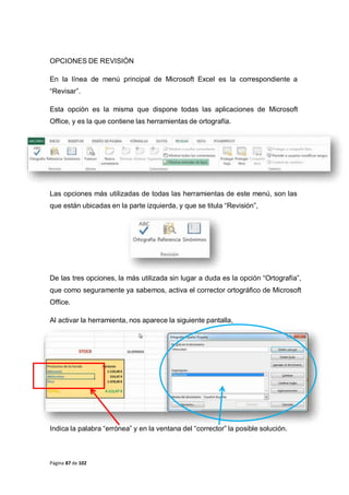 Página 87 de 102
OPCIONES DE REVISIÓN
En la línea de menú principal de Microsoft Excel es la correspondiente a
“Revisar”.
Esta opción es la misma que dispone todas las aplicaciones de Microsoft
Office, y es la que contiene las herramientas de ortografía.
Las opciones más utilizadas de todas las herramientas de este menú, son las
que están ubicadas en la parte izquierda, y que se titula “Revisión”,
De las tres opciones, la más utilizada sin lugar a duda es la opción “Ortografía”,
que como seguramente ya sabemos, activa el corrector ortográfico de Microsoft
Office.
Al activar la herramienta, nos aparece la siguiente pantalla,
Indica la palabra “errónea” y en la ventana del “corrector” la posible solución.
 
