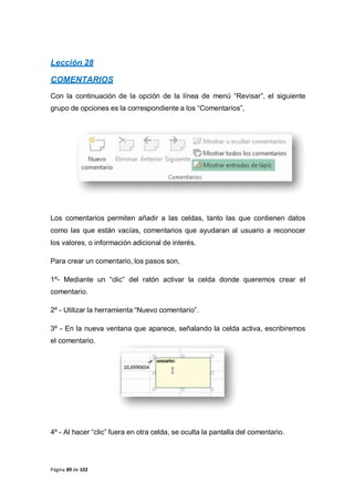 Página 89 de 102
Lección 28
COMENTARIOS
Con la continuación de la opción de la línea de menú “Revisar”, el siguiente
grupo de opciones es la correspondiente a los “Comentarios”,
Los comentarios permiten añadir a las celdas, tanto las que contienen datos
como las que están vacías, comentarios que ayudaran al usuario a reconocer
los valores, o información adicional de interés.
Para crear un comentario, los pasos son,
1º- Mediante un “clic” del ratón activar la celda donde queremos crear el
comentario.
2º - Utilizar la herramienta “Nuevo comentario”.
3º - En la nueva ventana que aparece, señalando la celda activa, escribiremos
el comentario.
4º - Al hacer “clic” fuera en otra celda, se oculta la pantalla del comentario.
 