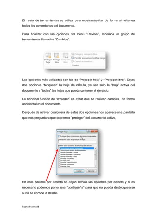 Página 91 de 102
El resto de herramientas se utiliza para mostrar/ocultar de forma simultanea
todos los comentarios del documento.
Para finalizar con las opciones del menú “Revisar”, tenemos un grupo de
herramientas llamadas “Cambios”.
Las opciones más utilizadas son las de “Proteger hoja” y “Proteger libro”. Estas
dos opciones “bloquean” la hoja de cálculo, ya sea solo la “hoja” activa del
documento o “todas” las hojas que pueda contener el ejercicio.
La principal función de “proteger” es evitar que se realicen cambios de forma
accidental en el documento.
Después de activar cualquiera de estas dos opciones nos aparece una pantalla
que nos preguntara que queremos “proteger” del documento activo,
En esta pantalla por defecto se dejan activas las opciones por defecto y si es
necesario podemos poner una “contraseña” para que no pueda desbloquearse
si no se conoce la misma.
 