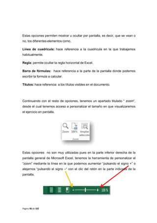 Página 96 de 102
Estas opciones permiten mostrar u ocultar por pantalla, es decir, que se vean o
no, los diferentes elementos como,
Línea de cuadrícula: hace referencia a la cuadricula en la que trabajamos
habitualmente.
Regla: permite ocultar la regla horizontal de Excel.
Barra de fórmulas: hace referencia a la parte de la pantalla donde podemos
escribir la formula a calcular.
Títulos: hace referencia a los títulos visibles en el documento.
Continuando con el resto de opciones, tenemos un apartado titulado “ zoom“,
desde el cual tenemos acceso a personalizar el tamaño en que visualizaremos
el ejercicio en pantalla.
Estas opciones no son muy utilizadas pues en la parte inferior derecha de la
pantalla general de Microsoft Excel, tenemos la herramienta de personalizar el
“zoom” mediante la línea en la que podemos aumentar “pulsando el signo +” o
alejarnos “pulsando el signo –“ con el clic del ratón en la parte indicada de la
pantalla.
 
