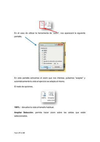 Página 97 de 102
En el caso de utilizar la herramienta de “zoom”, nos aparecerá la siguiente
pantalla,
En esta pantalla activamos el zoom que nos interesa, pulsamos “aceptar” y
automáticamente la vista el ejercicio se adapta al mismo.
El resto de opciones,
100% : devuelve la vista al tamaño habitual.
Ampliar Selección: permite hacer zoom sobre las celdas que están
seleccionados.
 