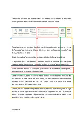 Página 98 de 102
Finalmente, el resto de herramientas, se utilizan principalmente si tenemos
varios ejercicios abiertos de forma simultánea en Microsoft Excel.
Estas herramientas permiten distribuir los diversos ejercicios activos, en forma
de “cascada” es decir, uno delante del otro, o bien en forma de “mosaico”, es
decir, uno al lado de otro.
Desde “inmovilizar” podemos fijar ventanas abiertas de forma simultánea.
El siguiente grupo de opciones, permiten, dividir la ventana de Excel para
visualizar varios documentos, y también “ocultar” o “mostrar” ventanas activas.
Estas permiten realizar la operación que muestra el nombre de cada opción,
para determinar la vista de varios ejercicios.
Cambiar ventanas, como el nombre indica, permite llevar el control del Excel de
una ventana a otra activa, de esta forma, no será necesario seleccionar la
ventana activa mediante el clic del ratón, sino que esta nos lleva
automáticamente de una ventana a otra.
Macros, es una herramienta para usuarios avanzados en el manejo de la hoja
de cálculo y que implica unos conocimientos de programación, etc., la principal
utilidad es crear pequeños programas que permitan automatizar operaciones
repetitivas en el trabajo con la hoja de cálculo.
 