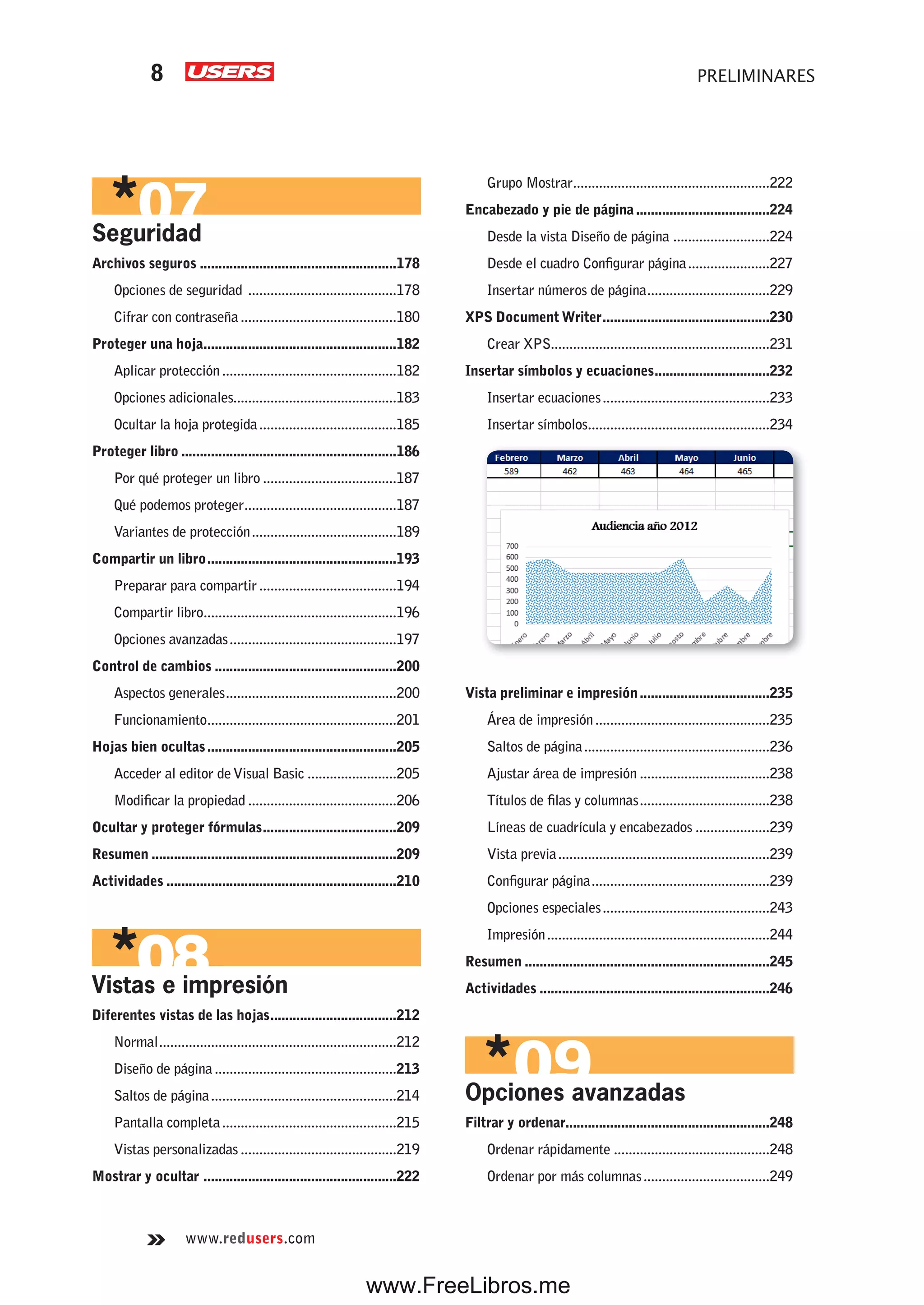 www.redusers.com
PRELIMINARES8
Seguridad
Archivos seguros .....................................................178
Opciones de seguridad ........................................178
Cifrar con contraseña..........................................180
Proteger una hoja....................................................182
Aplicar protección...............................................182
Opciones adicionales............................................183
Ocultar la hoja protegida.....................................185
Proteger libro ..........................................................186
Por qué proteger un libro ....................................187
Qué podemos proteger.........................................187
Variantes de protección.......................................189
Compartir un libro...................................................193
Preparar para compartir.....................................194
Compartir libro....................................................196
Opciones avanzadas.............................................197
Control de cambios .................................................200
Aspectos generales..............................................200
Funcionamiento...................................................201
Hojas bien ocultas...................................................205
Acceder al editor deVisual Basic ........................205
Modificar la propiedad ........................................206
Ocultar y proteger fórmulas....................................209
Resumen ..................................................................209
Actividades ..............................................................210
Vistas e impresión
Diferentes vistas de las hojas..................................212
Normal................................................................212
Diseño de página.................................................213
Saltos de página..................................................214
Pantalla completa...............................................215
Vistas personalizadas ..........................................219
Mostrar y ocultar ....................................................222
Grupo Mostrar.....................................................222
Encabezado y pie de página....................................224
Desde la vista Diseño de página ..........................224
Desde el cuadro Configurar página......................227
Insertar números de página.................................229
XPS Document Writer.............................................230
Crear XPS...........................................................231
Insertar símbolos y ecuaciones...............................232
Insertar ecuaciones.............................................233
Insertar símbolos.................................................234
Vista preliminar e impresión...................................235
Área de impresión...............................................235
Saltos de página..................................................236
Ajustar área de impresión ...................................238
Títulos de filas y columnas...................................238
Líneas de cuadrícula y encabezados ....................239
Vista previa.........................................................239
Configurar página................................................239
Opciones especiales.............................................243
Impresión............................................................244
Resumen ..................................................................245
Actividades ..............................................................246
Opciones avanzadas
Filtrar y ordenar.......................................................248
Ordenar rápidamente ..........................................248
Ordenar por más columnas..................................249
www.FreeLibros.me
 