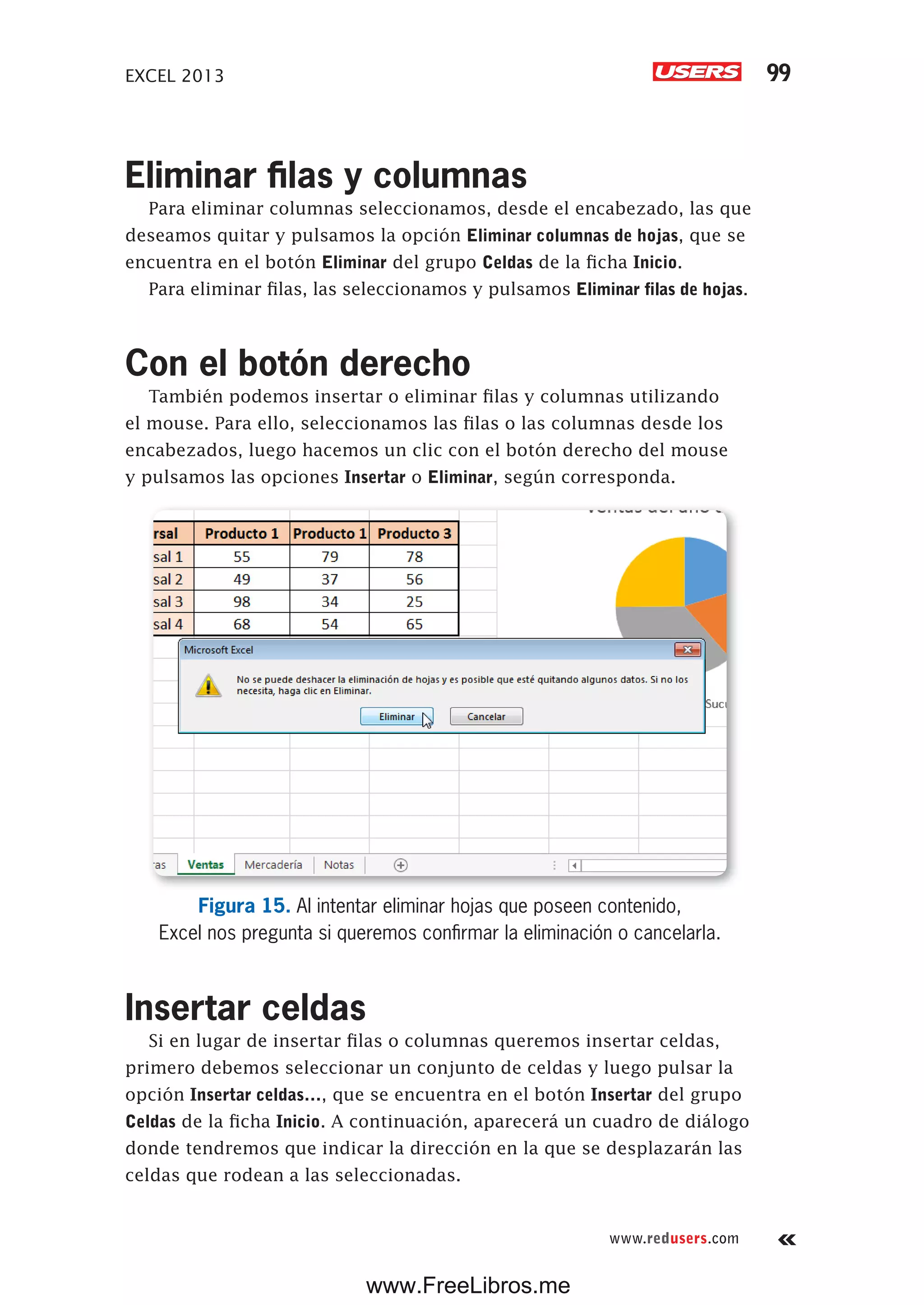 EXCEL 2013 99
www.redusers.com
Eliminar filas y columnas
Para eliminar columnas seleccionamos, desde el encabezado, las que
deseamos quitar y pulsamos la opción Eliminar columnas de hojas, que se
encuentra en el botón Eliminar del grupo Celdas de la ficha Inicio.
Para eliminar filas, las seleccionamos y pulsamos Eliminar filas de hojas.
Con el botón derecho
También podemos insertar o eliminar filas y columnas utilizando
el mouse. Para ello, seleccionamos las filas o las columnas desde los
encabezados, luego hacemos un clic con el botón derecho del mouse
y pulsamos las opciones Insertar o Eliminar, según corresponda.
Figura 15. Al intentar eliminar hojas que poseen contenido,
Excel nos pregunta si queremos confirmar la eliminación o cancelarla.
Insertar celdas
Si en lugar de insertar filas o columnas queremos insertar celdas,
primero debemos seleccionar un conjunto de celdas y luego pulsar la
opción Insertar celdas…, que se encuentra en el botón Insertar del grupo
Celdas de la ficha Inicio. A continuación, aparecerá un cuadro de diálogo
donde tendremos que indicar la dirección en la que se desplazarán las
celdas que rodean a las seleccionadas.
www.FreeLibros.me
 