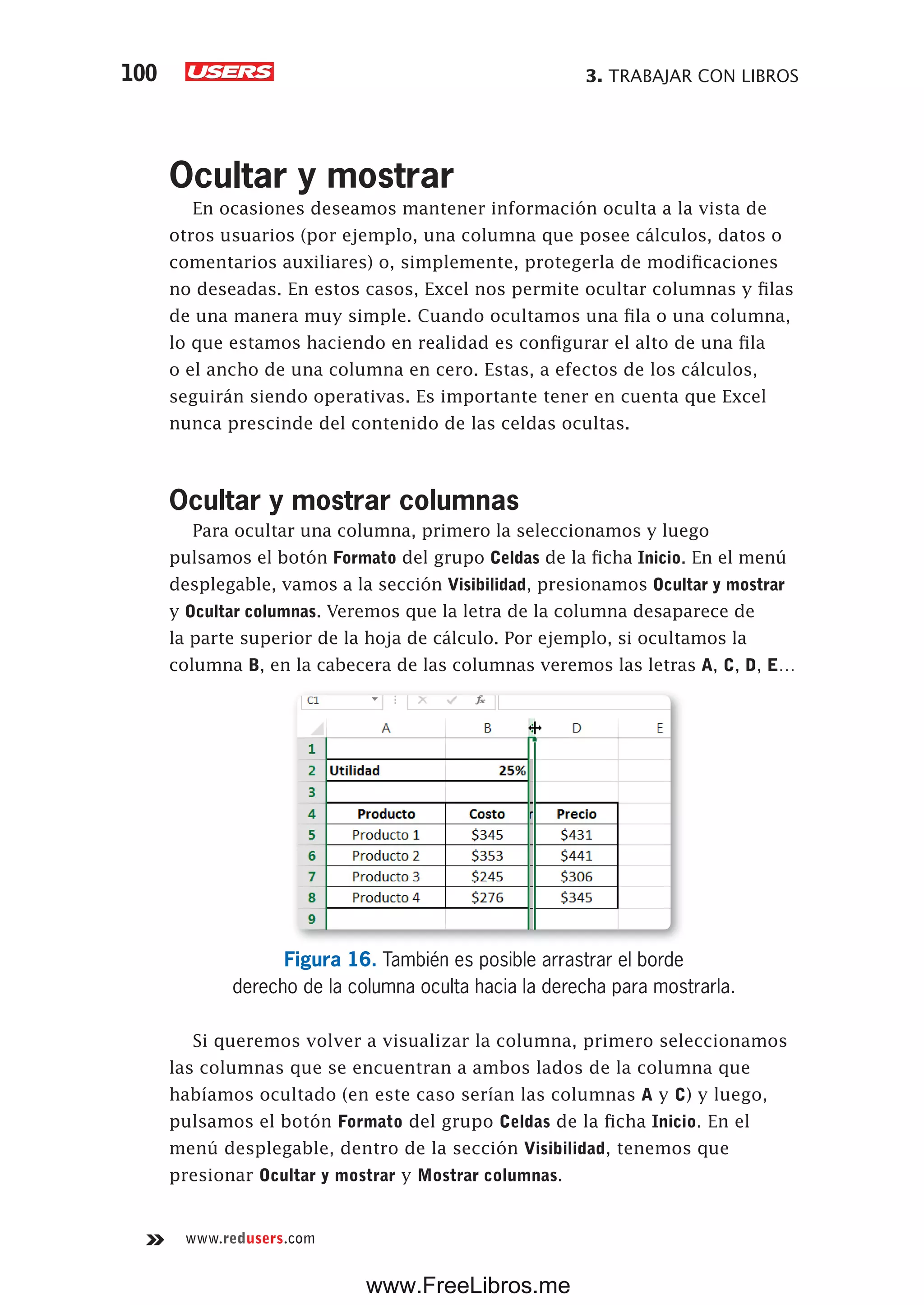 3. TRABAJAR CON LIBROS100
www.redusers.com
Ocultar y mostrar
En ocasiones deseamos mantener información oculta a la vista de
otros usuarios (por ejemplo, una columna que posee cálculos, datos o
comentarios auxiliares) o, simplemente, protegerla de modificaciones
no deseadas. En estos casos, Excel nos permite ocultar columnas y filas
de una manera muy simple. Cuando ocultamos una fila o una columna,
lo que estamos haciendo en realidad es configurar el alto de una fila
o el ancho de una columna en cero. Estas, a efectos de los cálculos,
seguirán siendo operativas. Es importante tener en cuenta que Excel
nunca prescinde del contenido de las celdas ocultas.
Ocultar y mostrar columnas
Para ocultar una columna, primero la seleccionamos y luego
pulsamos el botón Formato del grupo Celdas de la ficha Inicio. En el menú
desplegable, vamos a la sección Visibilidad, presionamos Ocultar y mostrar
y Ocultar columnas. Veremos que la letra de la columna desaparece de
la parte superior de la hoja de cálculo. Por ejemplo, si ocultamos la
columna B, en la cabecera de las columnas veremos las letras A, C, D, E…
Figura 16. También es posible arrastrar el borde
derecho de la columna oculta hacia la derecha para mostrarla.
Si queremos volver a visualizar la columna, primero seleccionamos
las columnas que se encuentran a ambos lados de la columna que
habíamos ocultado (en este caso serían las columnas A y C) y luego,
pulsamos el botón Formato del grupo Celdas de la ficha Inicio. En el
menú desplegable, dentro de la sección Visibilidad, tenemos que
presionar Ocultar y mostrar y Mostrar columnas.
www.FreeLibros.me
 