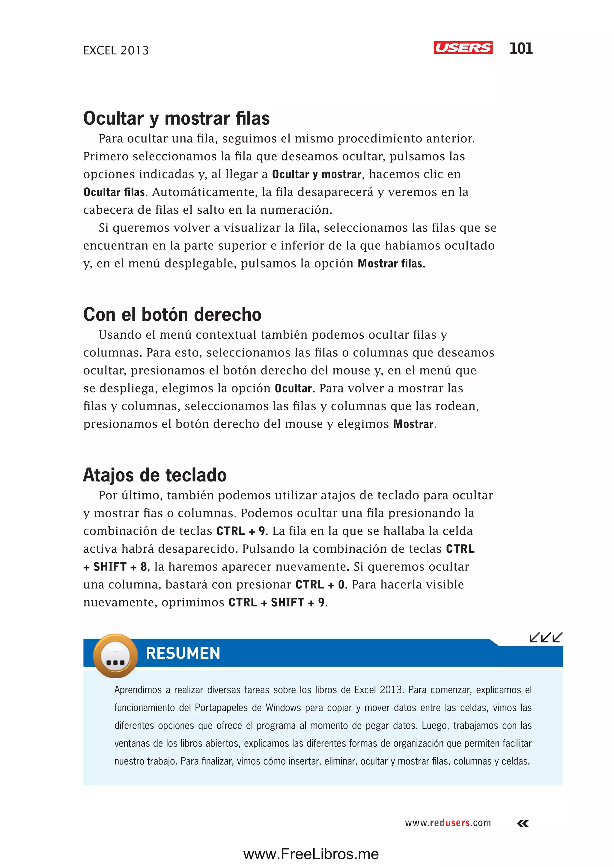 EXCEL 2013 101
www.redusers.com
Ocultar y mostrar filas
Para ocultar una fila, seguimos el mismo procedimiento anterior.
Primero seleccionamos la fila que deseamos ocultar, pulsamos las
opciones indicadas y, al llegar a Ocultar y mostrar, hacemos clic en
Ocultar filas. Automáticamente, la fila desaparecerá y veremos en la
cabecera de filas el salto en la numeración.
Si queremos volver a visualizar la fila, seleccionamos las filas que se
encuentran en la parte superior e inferior de la que habíamos ocultado
y, en el menú desplegable, pulsamos la opción Mostrar filas.
Con el botón derecho
Usando el menú contextual también podemos ocultar filas y
columnas. Para esto, seleccionamos las filas o columnas que deseamos
ocultar, presionamos el botón derecho del mouse y, en el menú que
se despliega, elegimos la opción Ocultar. Para volver a mostrar las
filas y columnas, seleccionamos las filas y columnas que las rodean,
presionamos el botón derecho del mouse y elegimos Mostrar.
Atajos de teclado
Por último, también podemos utilizar atajos de teclado para ocultar
y mostrar fias o columnas. Podemos ocultar una fila presionando la
combinación de teclas CTRL + 9. La fila en la que se hallaba la celda
activa habrá desaparecido. Pulsando la combinación de teclas CTRL
+ SHIFT + 8, la haremos aparecer nuevamente. Si queremos ocultar
una columna, bastará con presionar CTRL + 0. Para hacerla visible
nuevamente, oprimimos CTRL + SHIFT + 9.
Aprendimos a realizar diversas tareas sobre los libros de Excel 2013. Para comenzar, explicamos el
funcionamiento del Portapapeles de Windows para copiar y mover datos entre las celdas, vimos las
diferentes opciones que ofrece el programa al momento de pegar datos. Luego, trabajamos con las
ventanas de los libros abiertos, explicamos las diferentes formas de organización que permiten facilitar
nuestro trabajo. Para finalizar, vimos cómo insertar, eliminar, ocultar y mostrar filas, columnas y celdas.
RESUMEN
www.FreeLibros.me
 