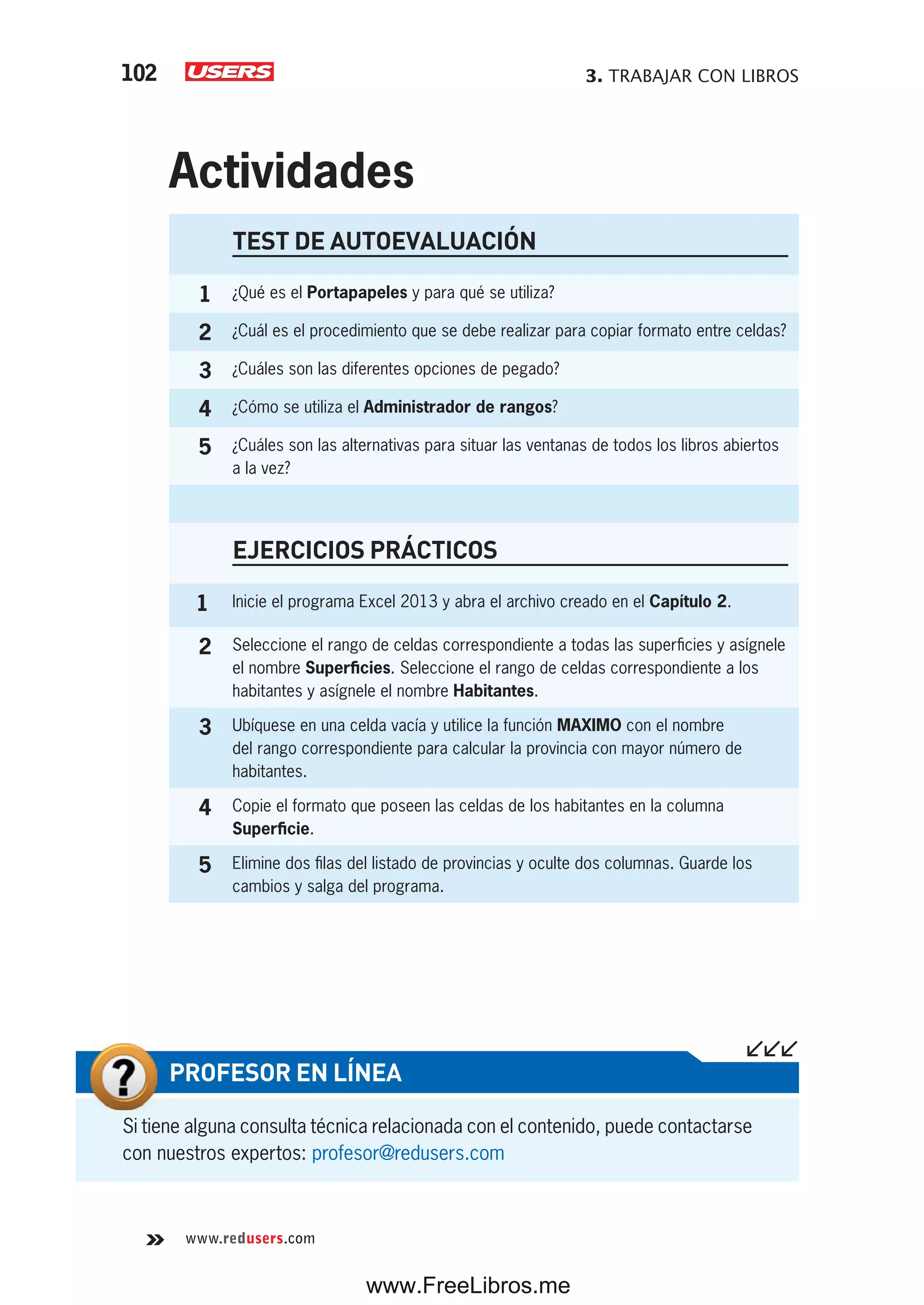 3. TRABAJAR CON LIBROS102
www.redusers.com
TEST DE AUTOEVALUACIÓN
1 ¿Qué es el Portapapeles y para qué se utiliza?
2 ¿Cuál es el procedimiento que se debe realizar para copiar formato entre celdas?
3 ¿Cuáles son las diferentes opciones de pegado?
4 ¿Cómo se utiliza el Administrador de rangos?
5 ¿Cuáles son las alternativas para situar las ventanas de todos los libros abiertos
a la vez?
EJERCICIOS PRÁCTICOS
1 Inicie el programa Excel 2013 y abra el archivo creado en el Capítulo 2.
2 Seleccione el rango de celdas correspondiente a todas las superficies y asígnele
el nombre Superficies. Seleccione el rango de celdas correspondiente a los
habitantes y asígnele el nombre Habitantes.
3 Ubíquese en una celda vacía y utilice la función MAXIMO con el nombre
del rango correspondiente para calcular la provincia con mayor número de
habitantes.
4 Copie el formato que poseen las celdas de los habitantes en la columna
Superficie.
5 Elimine dos filas del listado de provincias y oculte dos columnas. Guarde los
cambios y salga del programa.
Actividades
Si tiene alguna consulta técnica relacionada con el contenido, puede contactarse
con nuestros expertos: profesor@redusers.com
PROFESOR EN LÍNEA
www.FreeLibros.me
 