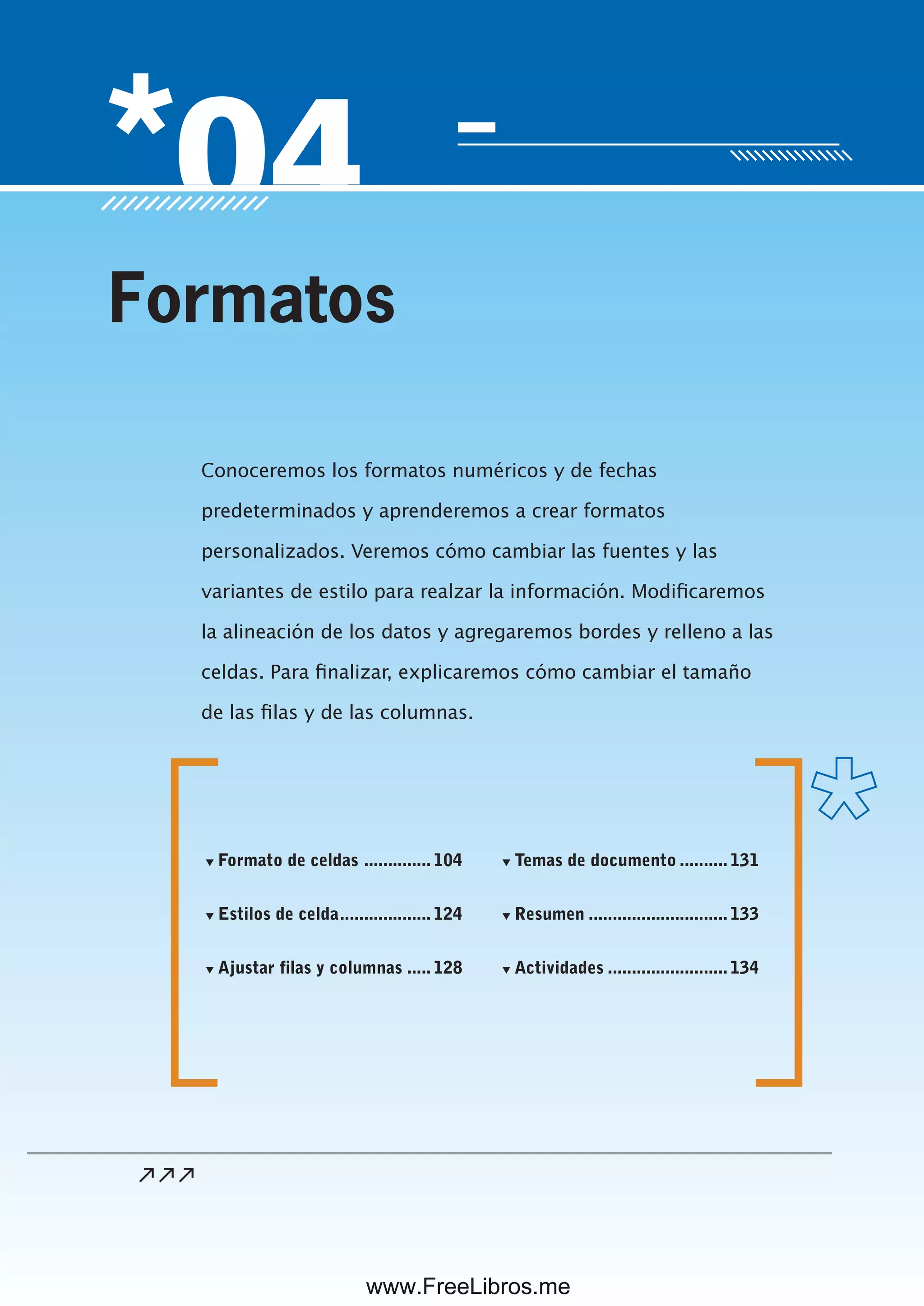 Servicio de atención al lector: usershop@redusers.com
Conoceremos los formatos numéricos y de fechas
predeterminados y aprenderemos a crear formatos
personalizados. Veremos cómo cambiar las fuentes y las
variantes de estilo para realzar la información. Modificaremos
la alineación de los datos y agregaremos bordes y relleno a las
celdas. Para finalizar, explicaremos cómo cambiar el tamaño
de las filas y de las columnas.
Formatos
▼ Formato de celdas .............. 104
▼ Estilos de celda................... 124
▼ Ajustar filas y columnas ..... 128
▼ Temas de documento .......... 131
▼ Resumen ............................. 133
▼ Actividades ......................... 134
www.FreeLibros.me
 