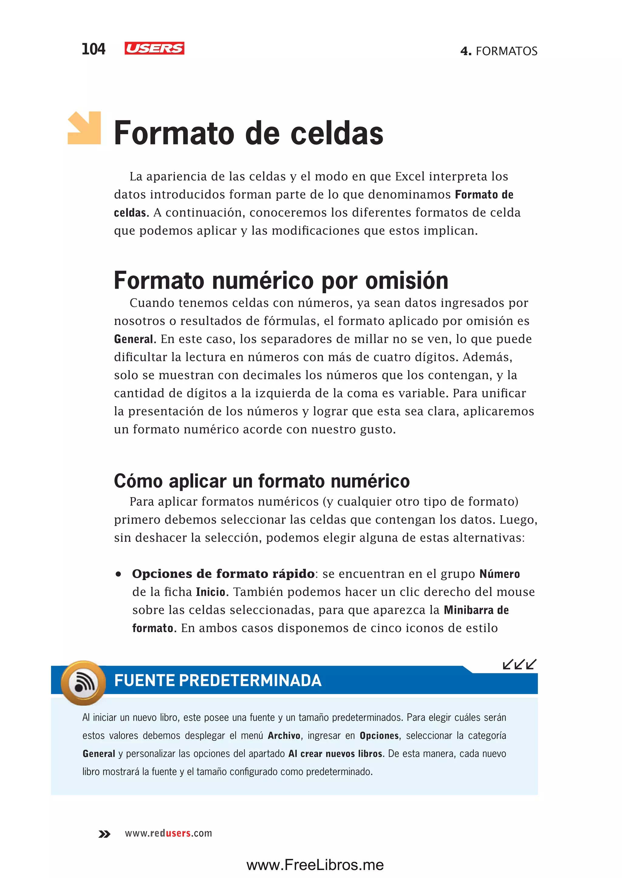 4. FORMATOS104
www.redusers.com
Formato de celdas
La apariencia de las celdas y el modo en que Excel interpreta los
datos introducidos forman parte de lo que denominamos Formato de
celdas. A continuación, conoceremos los diferentes formatos de celda
que podemos aplicar y las modificaciones que estos implican.
Formato numérico por omisión
Cuando tenemos celdas con números, ya sean datos ingresados por
nosotros o resultados de fórmulas, el formato aplicado por omisión es
General. En este caso, los separadores de millar no se ven, lo que puede
dificultar la lectura en números con más de cuatro dígitos. Además,
solo se muestran con decimales los números que los contengan, y la
cantidad de dígitos a la izquierda de la coma es variable. Para unificar
la presentación de los números y lograr que esta sea clara, aplicaremos
un formato numérico acorde con nuestro gusto.
Cómo aplicar un formato numérico
Para aplicar formatos numéricos (y cualquier otro tipo de formato)
primero debemos seleccionar las celdas que contengan los datos. Luego,
sin deshacer la selección, podemos elegir alguna de estas alternativas:
•	 Opciones de formato rápido: se encuentran en el grupo Número
de la ficha Inicio. También podemos hacer un clic derecho del mouse
sobre las celdas seleccionadas, para que aparezca la Minibarra de
formato. En ambos casos disponemos de cinco iconos de estilo
Al iniciar un nuevo libro, este posee una fuente y un tamaño predeterminados. Para elegir cuáles serán
estos valores debemos desplegar el menú Archivo, ingresar en Opciones, seleccionar la categoría
General y personalizar las opciones del apartado Al crear nuevos libros. De esta manera, cada nuevo
libro mostrará la fuente y el tamaño configurado como predeterminado.
FUENTE PREDETERMINADA
www.FreeLibros.me
 
