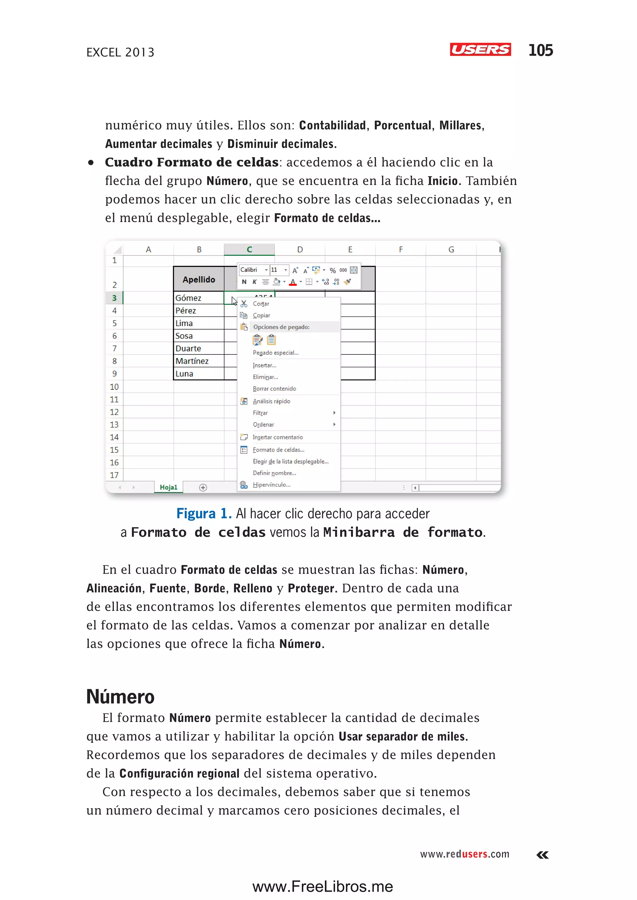 EXCEL 2013 105
www.redusers.com
numérico muy útiles. Ellos son: Contabilidad, Porcentual, Millares,
Aumentar decimales y Disminuir decimales.
•	 Cuadro Formato de celdas: accedemos a él haciendo clic en la
flecha del grupo Número, que se encuentra en la ficha Inicio. También
podemos hacer un clic derecho sobre las celdas seleccionadas y, en
el menú desplegable, elegir Formato de celdas...
Figura 1. Al hacer clic derecho para acceder
a Formato de celdas vemos la Minibarra de formato.
En el cuadro Formato de celdas se muestran las fichas: Número,
Alineación, Fuente, Borde, Relleno y Proteger. Dentro de cada una
de ellas encontramos los diferentes elementos que permiten modificar
el formato de las celdas. Vamos a comenzar por analizar en detalle
las opciones que ofrece la ficha Número.
Número
El formato Número permite establecer la cantidad de decimales
que vamos a utilizar y habilitar la opción Usar separador de miles.
Recordemos que los separadores de decimales y de miles dependen
de la Configuración regional del sistema operativo.
Con respecto a los decimales, debemos saber que si tenemos
un número decimal y marcamos cero posiciones decimales, el
www.FreeLibros.me
 