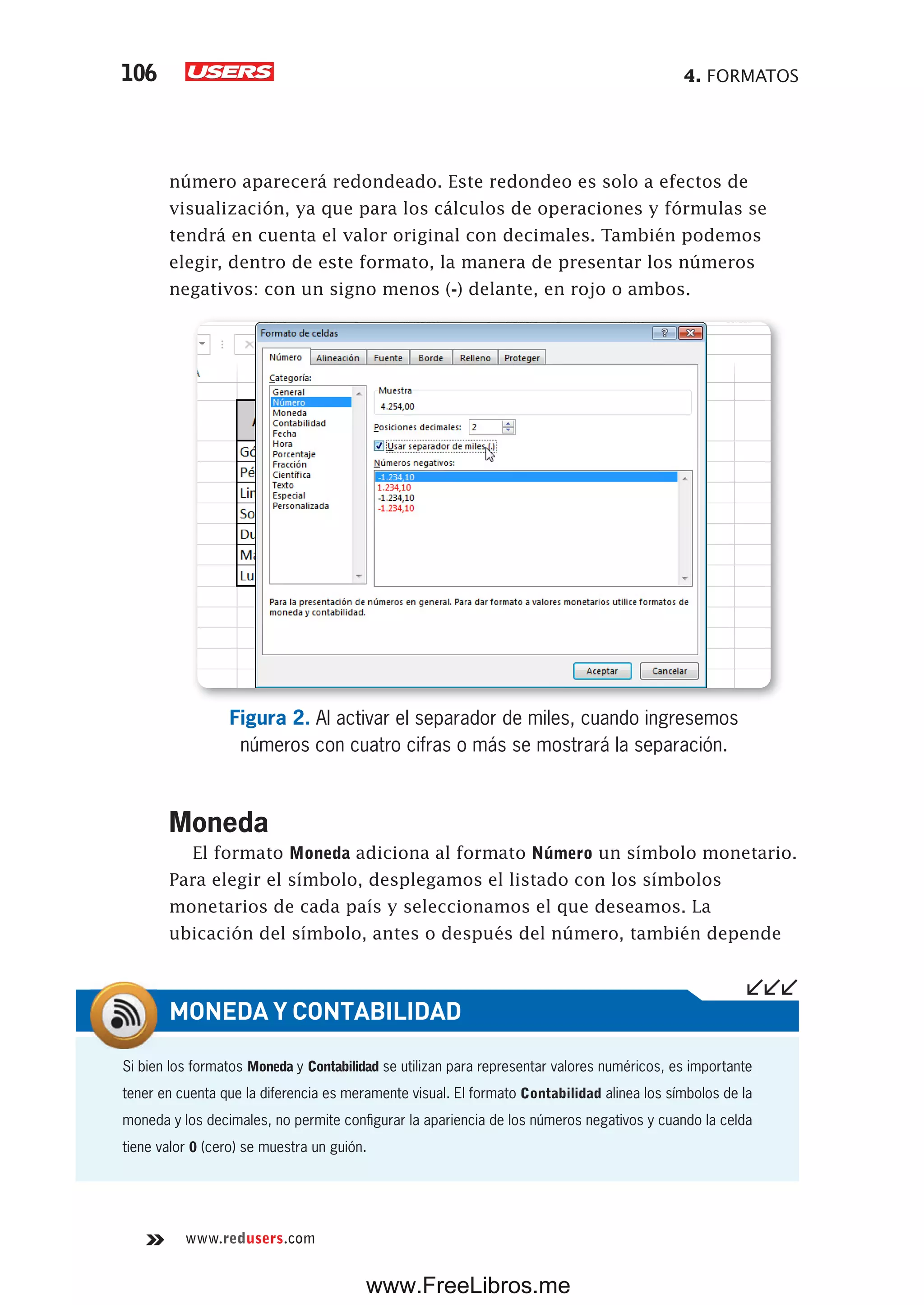 4. FORMATOS106
www.redusers.com
número aparecerá redondeado. Este redondeo es solo a efectos de
visualización, ya que para los cálculos de operaciones y fórmulas se
tendrá en cuenta el valor original con decimales. También podemos
elegir, dentro de este formato, la manera de presentar los números
negativos: con un signo menos (-) delante, en rojo o ambos.
Figura 2. Al activar el separador de miles, cuando ingresemos
números con cuatro cifras o más se mostrará la separación.
Moneda
El formato Moneda adiciona al formato Número un símbolo monetario.
Para elegir el símbolo, desplegamos el listado con los símbolos
monetarios de cada país y seleccionamos el que deseamos. La
ubicación del símbolo, antes o después del número, también depende
Si bien los formatos Moneda y Contabilidad se utilizan para representar valores numéricos, es importante
tener en cuenta que la diferencia es meramente visual. El formato Contabilidad alinea los símbolos de la
moneda y los decimales, no permite configurar la apariencia de los números negativos y cuando la celda
tiene valor 0 (cero) se muestra un guión.
MONEDA Y CONTABILIDAD
www.FreeLibros.me
 