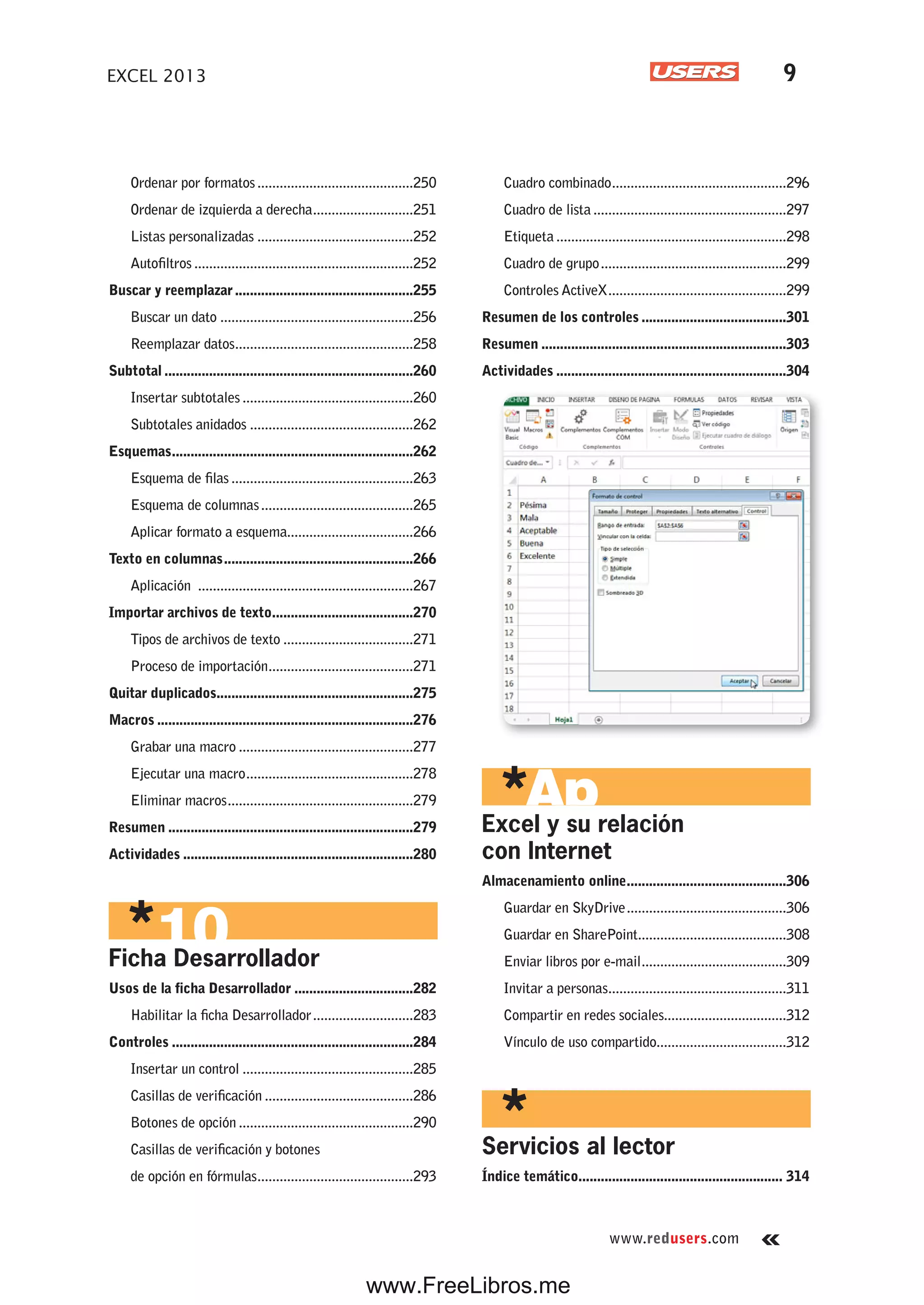www.redusers.com
EXCEL 2013 9
Ordenar por formatos..........................................250
Ordenar de izquierda a derecha...........................251
Listas personalizadas ..........................................252
Autofiltros ...........................................................252
Buscar y reemplazar................................................255
Buscar un dato ....................................................256
Reemplazar datos................................................258
Subtotal ...................................................................260
Insertar subtotales ..............................................260
Subtotales anidados ............................................262
Esquemas.................................................................262
Esquema de filas .................................................263
Esquema de columnas.........................................265
Aplicar formato a esquema..................................266
Texto en columnas...................................................266
Aplicación ..........................................................267
Importar archivos de texto......................................270
Tipos de archivos de texto ...................................271
Proceso de importación.......................................271
Quitar duplicados.....................................................275
Macros .....................................................................276
Grabar una macro ...............................................277
Ejecutar una macro.............................................278
Eliminar macros..................................................279
Resumen ..................................................................279
Actividades ..............................................................280
Ficha Desarrollador
Usos de la ficha Desarrollador ................................282
Habilitar la ficha Desarrollador...........................283
Controles .................................................................284
Insertar un control ..............................................285
Casillas de verificación ........................................286
Botones de opción ...............................................290
Casillas de verificación y botones
de opción en fórmulas..........................................293
Cuadro combinado...............................................296
Cuadro de lista....................................................297
Etiqueta..............................................................298
Cuadro de grupo..................................................299
Controles ActiveX................................................299
Resumen de los controles .......................................301
Resumen ..................................................................303
Actividades ..............................................................304
Excel y su relación
con Internet
Almacenamiento online...........................................306
Guardar en SkyDrive...........................................306
Guardar en SharePoint........................................308
Enviar libros por e-mail.......................................309
Invitar a personas................................................311
Compartir en redes sociales.................................312
Vínculo de uso compartido...................................312
Servicios al lector
Índice temático....................................................... 314
www.FreeLibros.me
 