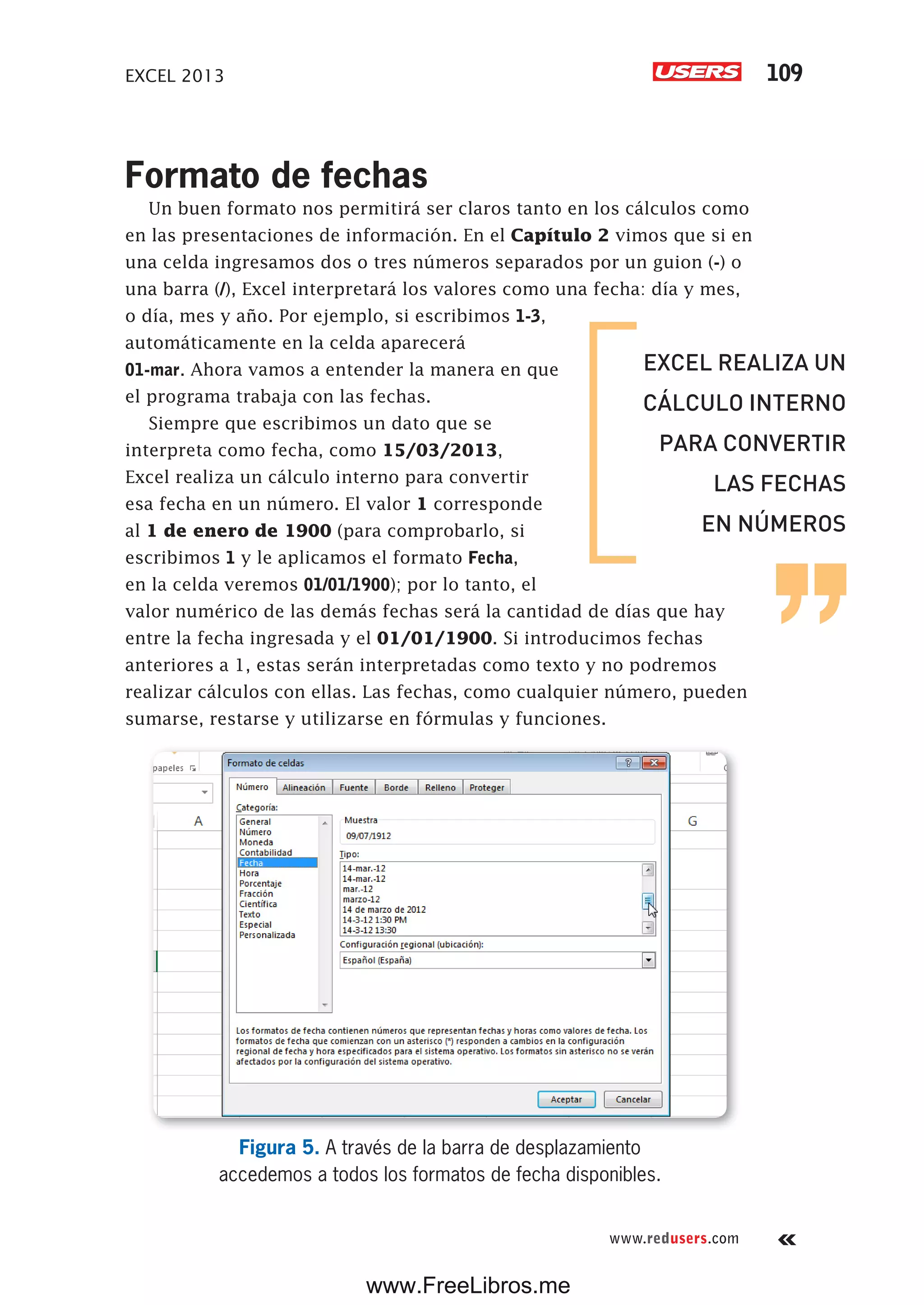 EXCEL 2013 109
www.redusers.com
Formato de fechas
Un buen formato nos permitirá ser claros tanto en los cálculos como
en las presentaciones de información. En el Capítulo 2 vimos que si en
una celda ingresamos dos o tres números separados por un guion (-) o
una barra (/), Excel interpretará los valores como una fecha: día y mes,
o día, mes y año. Por ejemplo, si escribimos 1-3,
automáticamente en la celda aparecerá
01-mar. Ahora vamos a entender la manera en que
el programa trabaja con las fechas.
Siempre que escribimos un dato que se
interpreta como fecha, como 15/03/2013,
Excel realiza un cálculo interno para convertir
esa fecha en un número. El valor 1 corresponde
al 1 de enero de 1900 (para comprobarlo, si
escribimos 1 y le aplicamos el formato Fecha,
en la celda veremos 01/01/1900); por lo tanto, el
valor numérico de las demás fechas será la cantidad de días que hay
entre la fecha ingresada y el 01/01/1900. Si introducimos fechas
anteriores a 1, estas serán interpretadas como texto y no podremos
realizar cálculos con ellas. Las fechas, como cualquier número, pueden
sumarse, restarse y utilizarse en fórmulas y funciones.
Figura 5. A través de la barra de desplazamiento
accedemos a todos los formatos de fecha disponibles.
EXCEL REALIZA UN
CÁLCULO INTERNO
PARA CONVERTIR
LAS FECHAS
EN NÚMEROS
www.FreeLibros.me
 