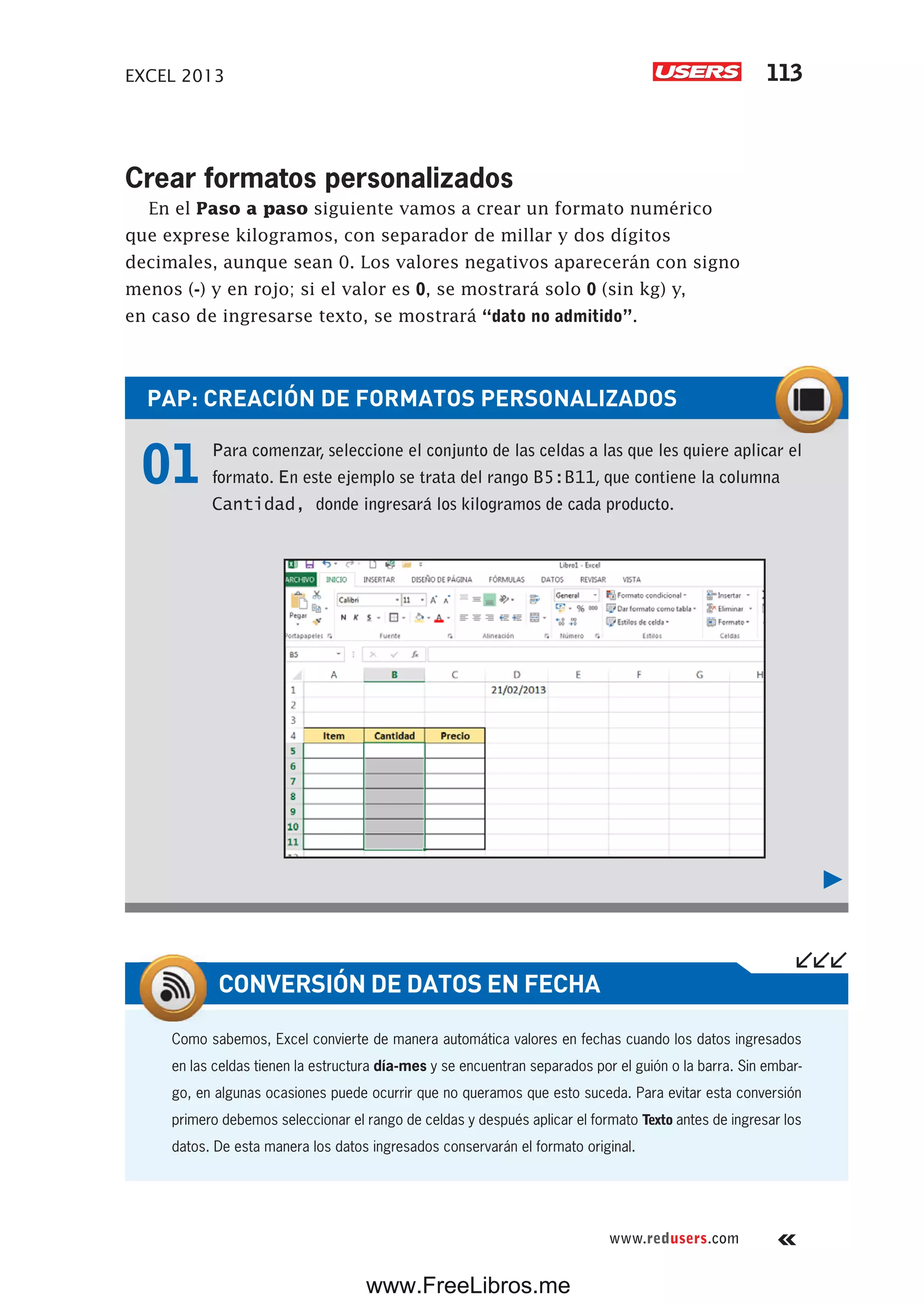 EXCEL 2013 113
www.redusers.com
Crear formatos personalizados
En el Paso a paso siguiente vamos a crear un formato numérico
que exprese kilogramos, con separador de millar y dos dígitos
decimales, aunque sean 0. Los valores negativos aparecerán con signo
menos (-) y en rojo; si el valor es 0, se mostrará solo 0 (sin kg) y,
en caso de ingresarse texto, se mostrará “dato no admitido”.
PAP: CREACIÓN DE FORMATOS PERSONALIZADOS
01 Para comenzar, seleccione el conjunto de las celdas a las que les quiere aplicar el
formato. En este ejemplo se trata del rango B5:B11, que contiene la columna
Cantidad, donde ingresará los kilogramos de cada producto.
Como sabemos, Excel convierte de manera automática valores en fechas cuando los datos ingresados
en las celdas tienen la estructura día-mes y se encuentran separados por el guión o la barra. Sin embar-
go, en algunas ocasiones puede ocurrir que no queramos que esto suceda. Para evitar esta conversión
primero debemos seleccionar el rango de celdas y después aplicar el formato Texto antes de ingresar los
datos. De esta manera los datos ingresados conservarán el formato original.
CONVERSIÓN DE DATOS EN FECHA
www.FreeLibros.me
 