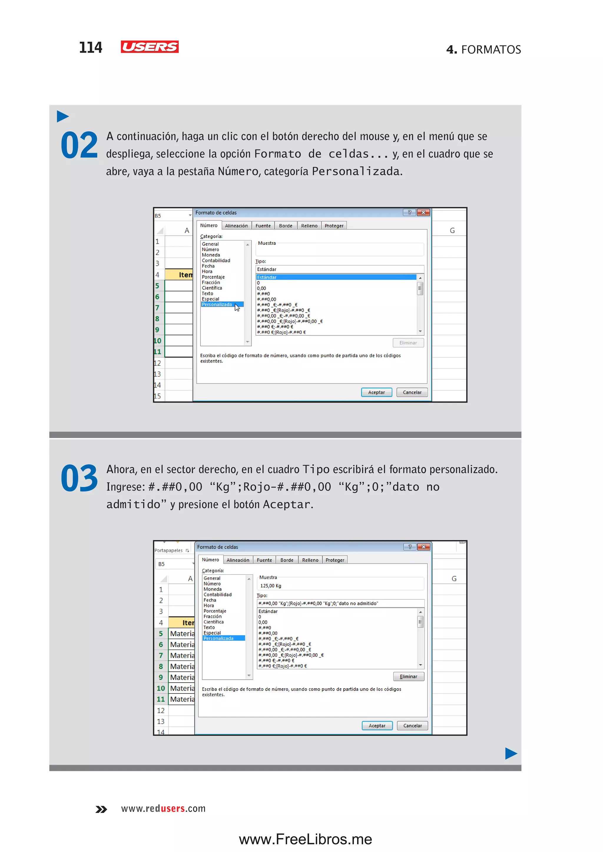 4. FORMATOS114
www.redusers.com
02 A continuación, haga un clic con el botón derecho del mouse y, en el menú que se
despliega, seleccione la opción Formato de celdas... y, en el cuadro que se
abre, vaya a la pestaña Número, categoría Personalizada.
03 Ahora, en el sector derecho, en el cuadro Tipo escribirá el formato personalizado.
Ingrese: #.##0,00 “Kg”;Rojo-#.##0,00 “Kg”;0;”dato no
admitido” y presione el botón Aceptar.
www.FreeLibros.me
 
