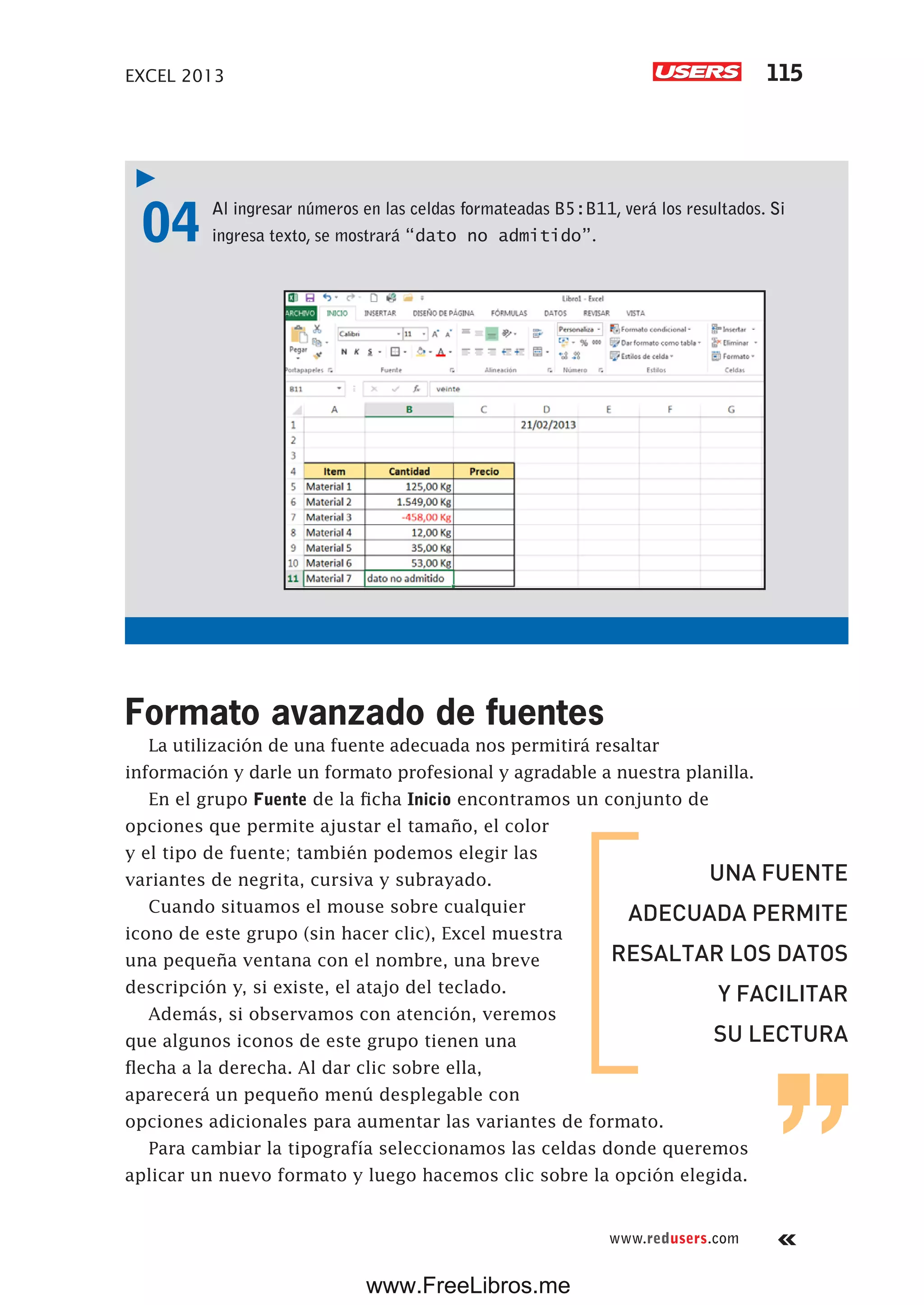 EXCEL 2013 115
www.redusers.com
04 Al ingresar números en las celdas formateadas B5:B11, verá los resultados. Si
ingresa texto, se mostrará “dato no admitido”.
Formato avanzado de fuentes
La utilización de una fuente adecuada nos permitirá resaltar
información y darle un formato profesional y agradable a nuestra planilla.
En el grupo Fuente de la ficha Inicio encontramos un conjunto de
opciones que permite ajustar el tamaño, el color
y el tipo de fuente; también podemos elegir las
variantes de negrita, cursiva y subrayado.
Cuando situamos el mouse sobre cualquier
icono de este grupo (sin hacer clic), Excel muestra
una pequeña ventana con el nombre, una breve
descripción y, si existe, el atajo del teclado.
Además, si observamos con atención, veremos
que algunos iconos de este grupo tienen una
flecha a la derecha. Al dar clic sobre ella,
aparecerá un pequeño menú desplegable con
opciones adicionales para aumentar las variantes de formato.
Para cambiar la tipografía seleccionamos las celdas donde queremos
aplicar un nuevo formato y luego hacemos clic sobre la opción elegida.
UNA FUENTE
ADECUADA PERMITE
RESALTAR LOS DATOS
Y FACILITAR
SU LECTURA
www.FreeLibros.me
 