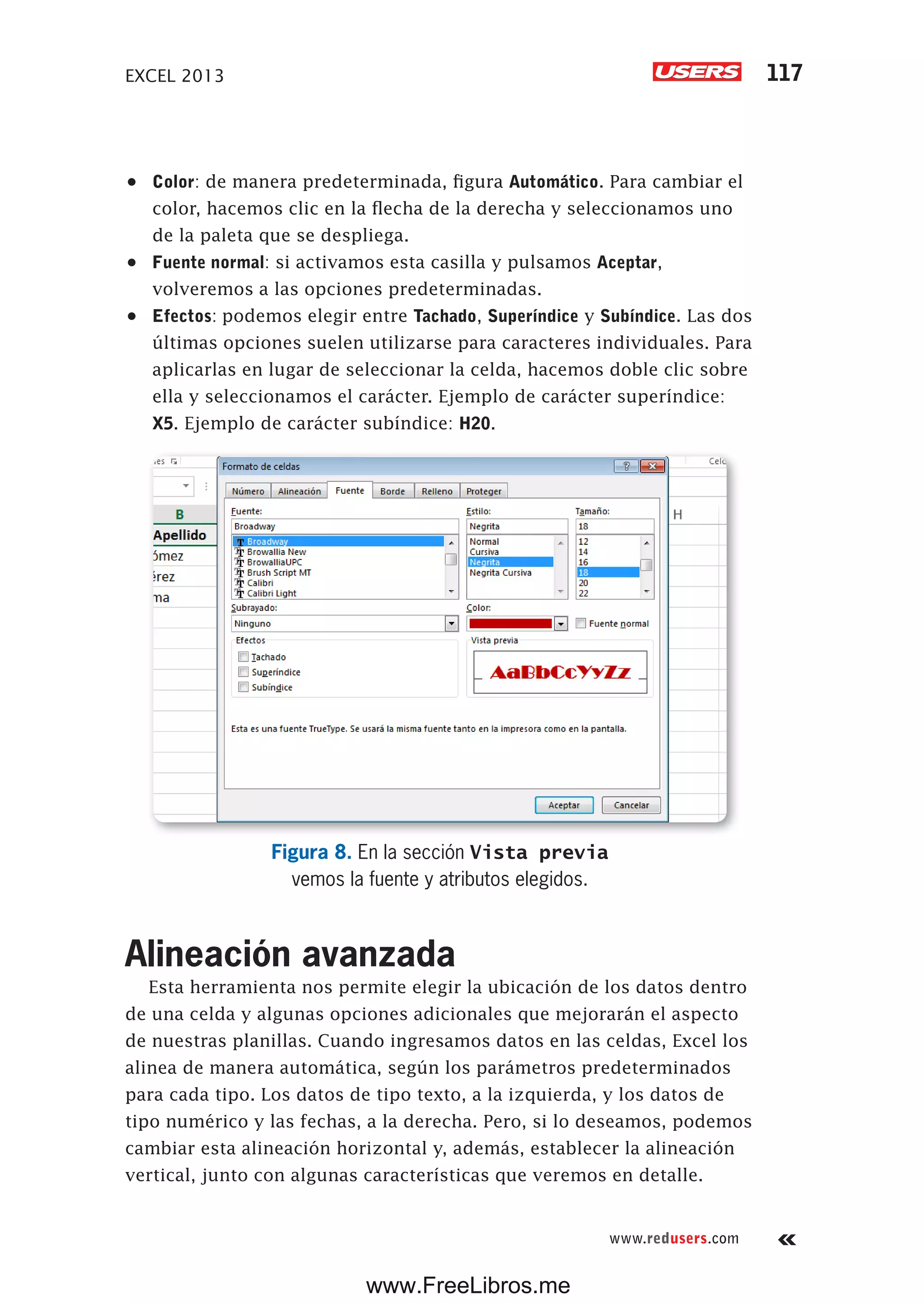 EXCEL 2013 117
www.redusers.com
•	 Color: de manera predeterminada, figura Automático. Para cambiar el
color, hacemos clic en la flecha de la derecha y seleccionamos uno
de la paleta que se despliega.
•	 Fuente normal: si activamos esta casilla y pulsamos Aceptar,
volveremos a las opciones predeterminadas.
•	 Efectos: podemos elegir entre Tachado, Superíndice y Subíndice. Las dos
últimas opciones suelen utilizarse para caracteres individuales. Para
aplicarlas en lugar de seleccionar la celda, hacemos doble clic sobre
ella y seleccionamos el carácter. Ejemplo de carácter superíndice:
X5. Ejemplo de carácter subíndice: H20.
Figura 8. En la sección Vista previa
vemos la fuente y atributos elegidos.
Alineación avanzada
Esta herramienta nos permite elegir la ubicación de los datos dentro
de una celda y algunas opciones adicionales que mejorarán el aspecto
de nuestras planillas. Cuando ingresamos datos en las celdas, Excel los
alinea de manera automática, según los parámetros predeterminados
para cada tipo. Los datos de tipo texto, a la izquierda, y los datos de
tipo numérico y las fechas, a la derecha. Pero, si lo deseamos, podemos
cambiar esta alineación horizontal y, además, establecer la alineación
vertical, junto con algunas características que veremos en detalle.
www.FreeLibros.me
 