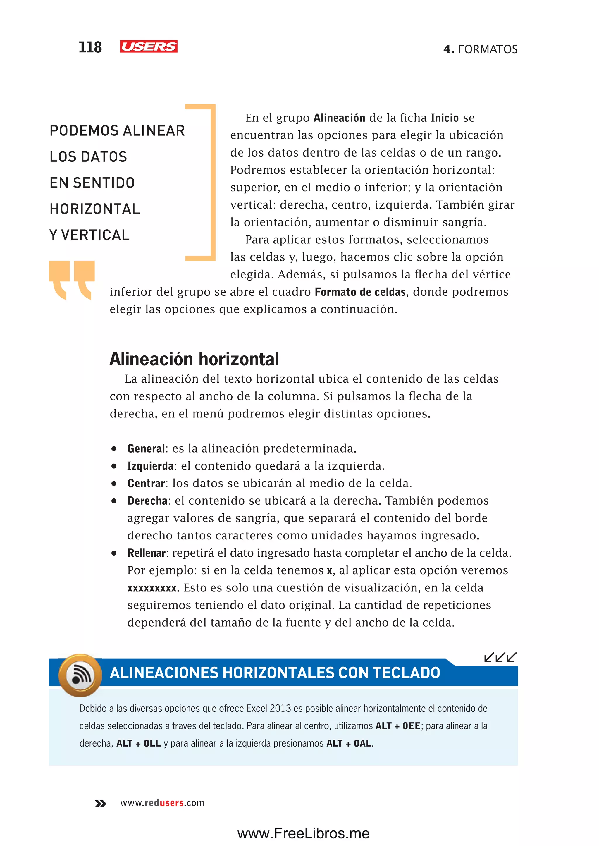 4. FORMATOS118
www.redusers.com
En el grupo Alineación de la ficha Inicio se
encuentran las opciones para elegir la ubicación
de los datos dentro de las celdas o de un rango.
Podremos establecer la orientación horizontal:
superior, en el medio o inferior; y la orientación
vertical: derecha, centro, izquierda. También girar
la orientación, aumentar o disminuir sangría.
Para aplicar estos formatos, seleccionamos
las celdas y, luego, hacemos clic sobre la opción
elegida. Además, si pulsamos la flecha del vértice
inferior del grupo se abre el cuadro Formato de celdas, donde podremos
elegir las opciones que explicamos a continuación.
Alineación horizontal
La alineación del texto horizontal ubica el contenido de las celdas
con respecto al ancho de la columna. Si pulsamos la flecha de la
derecha, en el menú podremos elegir distintas opciones.
•	 General: es la alineación predeterminada.
•	 Izquierda: el contenido quedará a la izquierda.
•	 Centrar: los datos se ubicarán al medio de la celda.
•	 Derecha: el contenido se ubicará a la derecha. También podemos
agregar valores de sangría, que separará el contenido del borde
derecho tantos caracteres como unidades hayamos ingresado.
•	 Rellenar: repetirá el dato ingresado hasta completar el ancho de la celda.
Por ejemplo: si en la celda tenemos x, al aplicar esta opción veremos
xxxxxxxxx. Esto es solo una cuestión de visualización, en la celda
seguiremos teniendo el dato original. La cantidad de repeticiones
dependerá del tamaño de la fuente y del ancho de la celda.
PODEMOS ALINEAR
LOS DATOS
EN SENTIDO
HORIZONTAL
Y VERTICAL
Debido a las diversas opciones que ofrece Excel 2013 es posible alinear horizontalmente el contenido de
celdas seleccionadas a través del teclado. Para alinear al centro, utilizamos ALT + OEE; para alinear a la
derecha, ALT + OLL y para alinear a la izquierda presionamos ALT + OAL.
ALINEACIONES HORIZONTALES CON TECLADO
www.FreeLibros.me
 