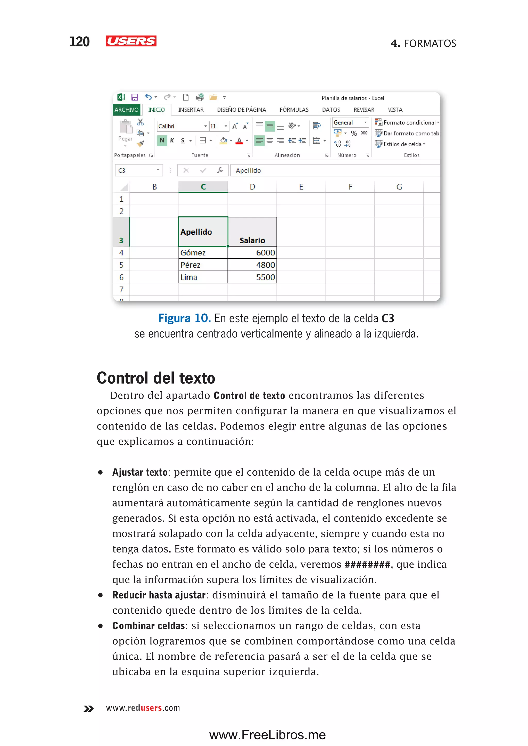 4. FORMATOS120
www.redusers.com
Figura 10. En este ejemplo el texto de la celda C3
se encuentra centrado verticalmente y alineado a la izquierda.
Control del texto
Dentro del apartado Control de texto encontramos las diferentes
opciones que nos permiten configurar la manera en que visualizamos el
contenido de las celdas. Podemos elegir entre algunas de las opciones
que explicamos a continuación:
•	 Ajustar texto: permite que el contenido de la celda ocupe más de un
renglón en caso de no caber en el ancho de la columna. El alto de la fila
aumentará automáticamente según la cantidad de renglones nuevos
generados. Si esta opción no está activada, el contenido excedente se
mostrará solapado con la celda adyacente, siempre y cuando esta no
tenga datos. Este formato es válido solo para texto; si los números o
fechas no entran en el ancho de celda, veremos ########, que indica
que la información supera los límites de visualización.
•	 Reducir hasta ajustar: disminuirá el tamaño de la fuente para que el
contenido quede dentro de los límites de la celda.
•	 Combinar celdas: si seleccionamos un rango de celdas, con esta
opción lograremos que se combinen comportándose como una celda
única. El nombre de referencia pasará a ser el de la celda que se
ubicaba en la esquina superior izquierda.
www.FreeLibros.me
 