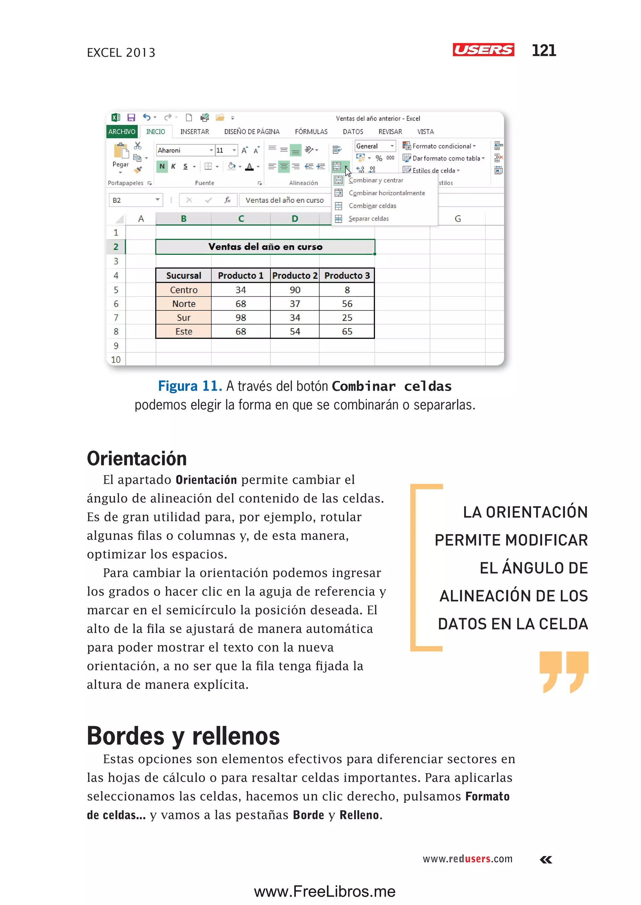 EXCEL 2013 121
www.redusers.com
Figura 11. A través del botón Combinar celdas
podemos elegir la forma en que se combinarán o separarlas.
Orientación
El apartado Orientación permite cambiar el
ángulo de alineación del contenido de las celdas.
Es de gran utilidad para, por ejemplo, rotular
algunas filas o columnas y, de esta manera,
optimizar los espacios.
Para cambiar la orientación podemos ingresar
los grados o hacer clic en la aguja de referencia y
marcar en el semicírculo la posición deseada. El
alto de la fila se ajustará de manera automática
para poder mostrar el texto con la nueva
orientación, a no ser que la fila tenga fijada la
altura de manera explícita.
Bordes y rellenos
Estas opciones son elementos efectivos para diferenciar sectores en
las hojas de cálculo o para resaltar celdas importantes. Para aplicarlas
seleccionamos las celdas, hacemos un clic derecho, pulsamos Formato
de celdas... y vamos a las pestañas Borde y Relleno.
LA ORIENTACIÓN
PERMITE MODIFICAR
EL ÁNGULO DE
ALINEACIÓN DE LOS
DATOS EN LA CELDA
www.FreeLibros.me
 