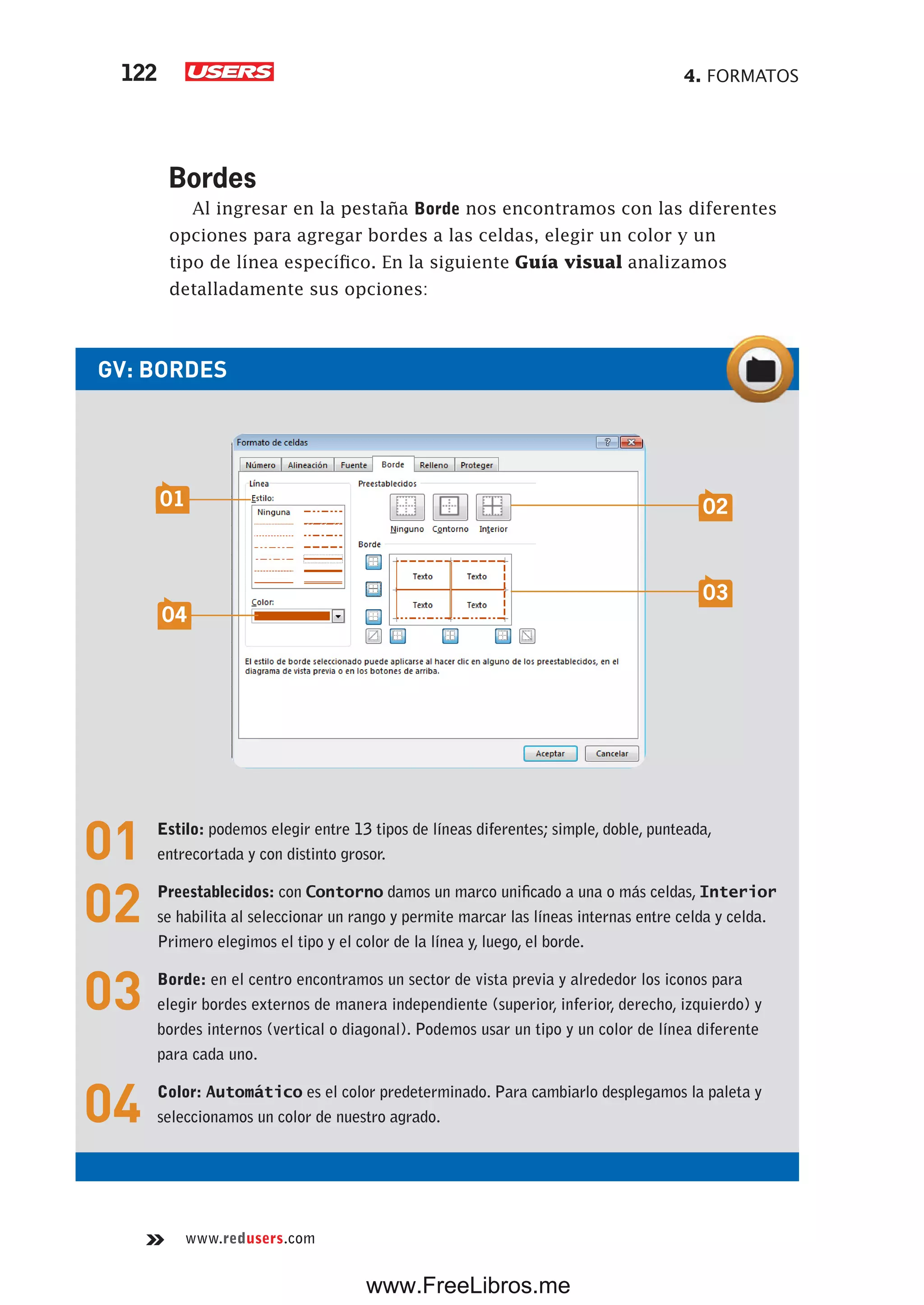 4. FORMATOS122
www.redusers.com
Bordes
Al ingresar en la pestaña Borde nos encontramos con las diferentes
opciones para agregar bordes a las celdas, elegir un color y un
tipo de línea específico. En la siguiente Guía visual analizamos
detalladamente sus opciones:
GV: BORDES
01 Estilo: podemos elegir entre 13 tipos de líneas diferentes; simple, doble, punteada,
entrecortada y con distinto grosor.
02 Preestablecidos: con Contorno damos un marco unificado a una o más celdas, Interior
se habilita al seleccionar un rango y permite marcar las líneas internas entre celda y celda.
Primero elegimos el tipo y el color de la línea y, luego, el borde.
03 Borde: en el centro encontramos un sector de vista previa y alrededor los iconos para
elegir bordes externos de manera independiente (superior, inferior, derecho, izquierdo) y
bordes internos (vertical o diagonal). Podemos usar un tipo y un color de línea diferente
para cada uno.
04 Color: Automático es el color predeterminado. Para cambiarlo desplegamos la paleta y
seleccionamos un color de nuestro agrado.
02
03
01
04
www.FreeLibros.me
 