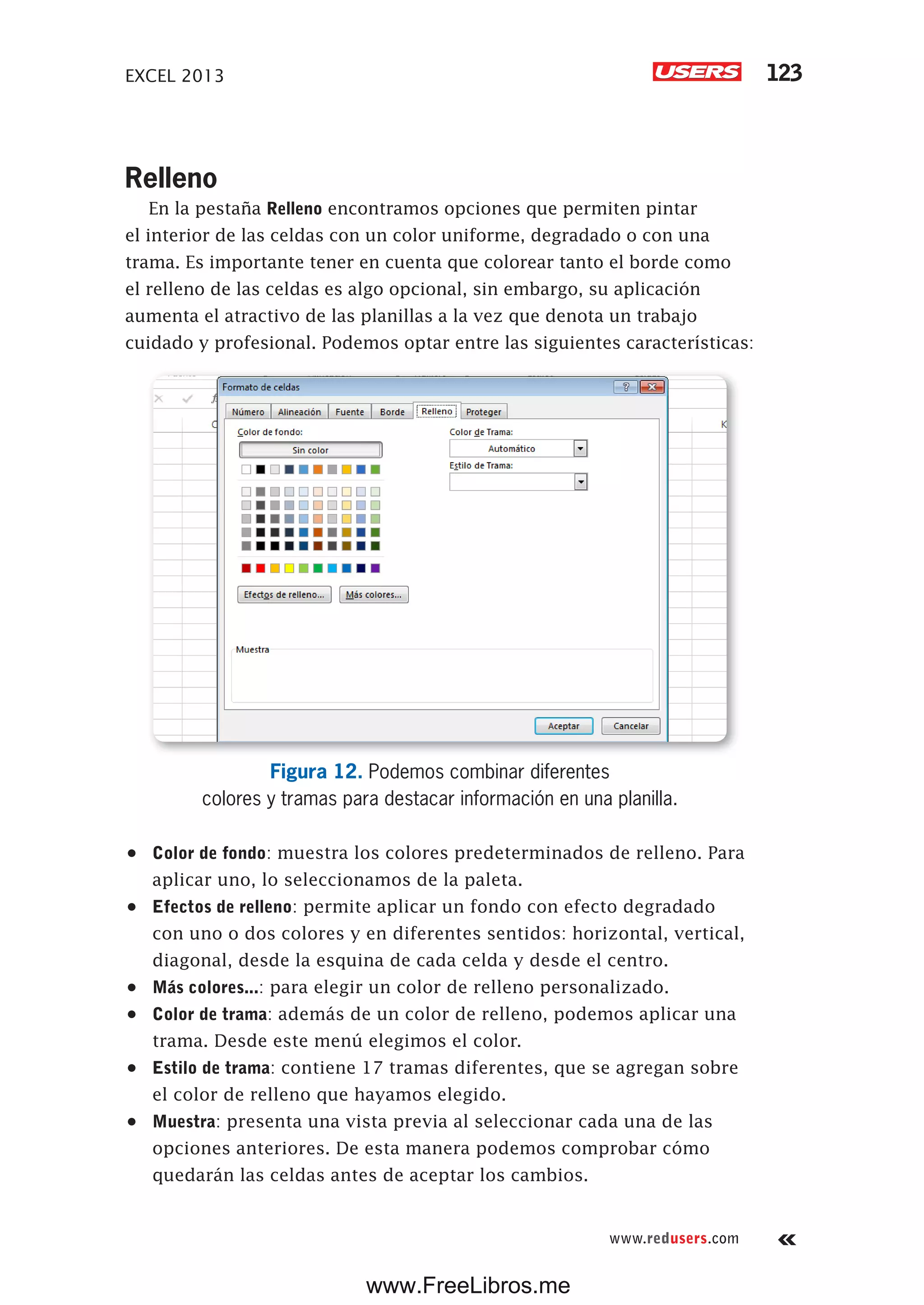EXCEL 2013 123
www.redusers.com
Relleno
En la pestaña Relleno encontramos opciones que permiten pintar
el interior de las celdas con un color uniforme, degradado o con una
trama. Es importante tener en cuenta que colorear tanto el borde como
el relleno de las celdas es algo opcional, sin embargo, su aplicación
aumenta el atractivo de las planillas a la vez que denota un trabajo
cuidado y profesional. Podemos optar entre las siguientes características:
Figura 12. Podemos combinar diferentes
colores y tramas para destacar información en una planilla.
•	 Color de fondo: muestra los colores predeterminados de relleno. Para
aplicar uno, lo seleccionamos de la paleta.
•	 Efectos de relleno: permite aplicar un fondo con efecto degradado
con uno o dos colores y en diferentes sentidos: horizontal, vertical,
diagonal, desde la esquina de cada celda y desde el centro.
•	 Más colores...: para elegir un color de relleno personalizado.
•	 Color de trama: además de un color de relleno, podemos aplicar una
trama. Desde este menú elegimos el color.
•	 Estilo de trama: contiene 17 tramas diferentes, que se agregan sobre
el color de relleno que hayamos elegido.
•	 Muestra: presenta una vista previa al seleccionar cada una de las
opciones anteriores. De esta manera podemos comprobar cómo
quedarán las celdas antes de aceptar los cambios.
www.FreeLibros.me
 