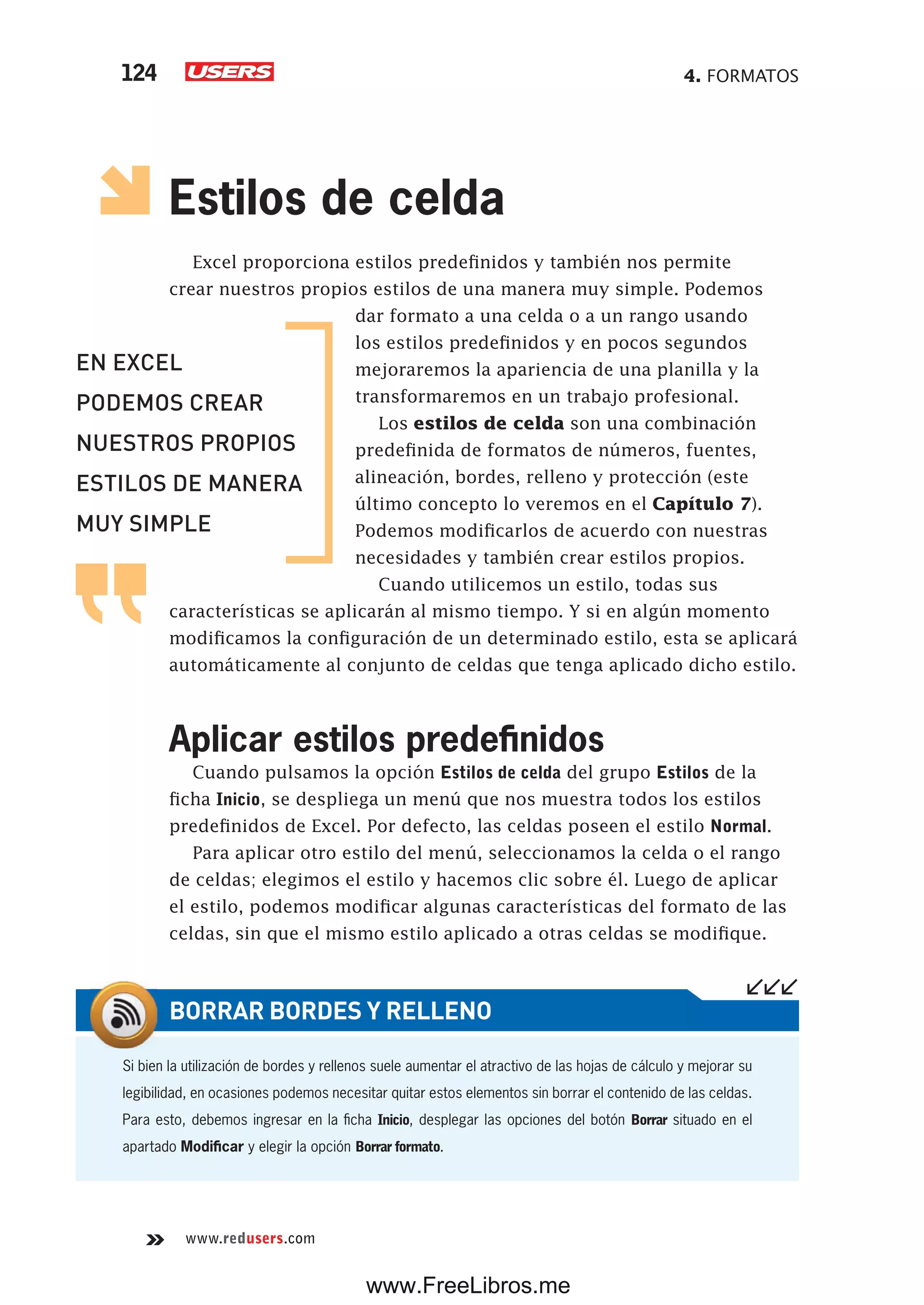 4. FORMATOS124
www.redusers.com
Estilos de celda
Excel proporciona estilos predefinidos y también nos permite
crear nuestros propios estilos de una manera muy simple. Podemos
dar formato a una celda o a un rango usando
los estilos predefinidos y en pocos segundos
mejoraremos la apariencia de una planilla y la
transformaremos en un trabajo profesional.
Los estilos de celda son una combinación
predefinida de formatos de números, fuentes,
alineación, bordes, relleno y protección (este
último concepto lo veremos en el Capítulo 7).
Podemos modificarlos de acuerdo con nuestras
necesidades y también crear estilos propios.
Cuando utilicemos un estilo, todas sus
características se aplicarán al mismo tiempo. Y si en algún momento
modificamos la configuración de un determinado estilo, esta se aplicará
automáticamente al conjunto de celdas que tenga aplicado dicho estilo.
Aplicar estilos predefinidos
Cuando pulsamos la opción Estilos de celda del grupo Estilos de la
ficha Inicio, se despliega un menú que nos muestra todos los estilos
predefinidos de Excel. Por defecto, las celdas poseen el estilo Normal.
Para aplicar otro estilo del menú, seleccionamos la celda o el rango
de celdas; elegimos el estilo y hacemos clic sobre él. Luego de aplicar
el estilo, podemos modificar algunas características del formato de las
celdas, sin que el mismo estilo aplicado a otras celdas se modifique.
Si bien la utilización de bordes y rellenos suele aumentar el atractivo de las hojas de cálculo y mejorar su
legibilidad, en ocasiones podemos necesitar quitar estos elementos sin borrar el contenido de las celdas.
Para esto, debemos ingresar en la ficha Inicio, desplegar las opciones del botón Borrar situado en el
apartado Modificar y elegir la opción Borrar formato.
BORRAR BORDES Y RELLENO
EN EXCEL
PODEMOS CREAR
NUESTROS PROPIOS
ESTILOS DE MANERA
MUY SIMPLE
www.FreeLibros.me
 