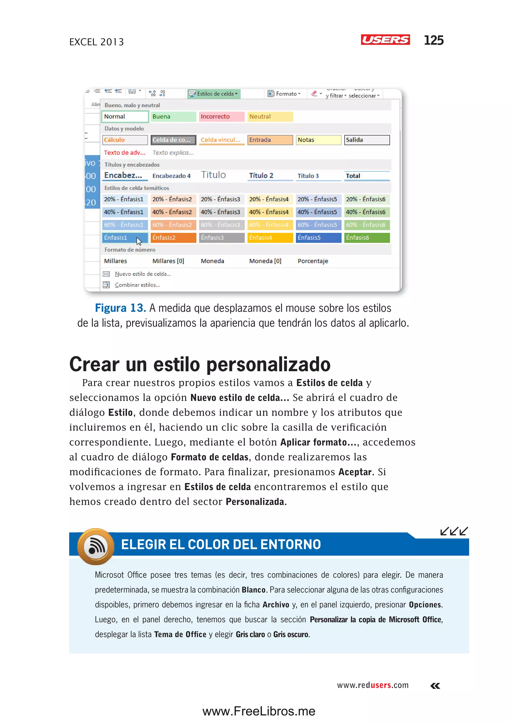 EXCEL 2013 125
www.redusers.com
Figura 13. A medida que desplazamos el mouse sobre los estilos
de la lista, previsualizamos la apariencia que tendrán los datos al aplicarlo.
Crear un estilo personalizado
Para crear nuestros propios estilos vamos a Estilos de celda y
seleccionamos la opción Nuevo estilo de celda… Se abrirá el cuadro de
diálogo Estilo, donde debemos indicar un nombre y los atributos que
incluiremos en él, haciendo un clic sobre la casilla de verificación
correspondiente. Luego, mediante el botón Aplicar formato…, accedemos
al cuadro de diálogo Formato de celdas, donde realizaremos las
modificaciones de formato. Para finalizar, presionamos Aceptar. Si
volvemos a ingresar en Estilos de celda encontraremos el estilo que
hemos creado dentro del sector Personalizada.
Microsot Office posee tres temas (es decir, tres combinaciones de colores) para elegir. De manera
predeterminada, se muestra la combinación Blanco. Para seleccionar alguna de las otras configuraciones
dispoibles, primero debemos ingresar en la ficha Archivo y, en el panel izquierdo, presionar Opciones.
Luego, en el panel derecho, tenemos que buscar la sección Personalizar la copia de Microsoft Office,
desplegar la lista Tema de Office y elegir Gris claro o Gris oscuro.
ELEGIR EL COLOR DEL ENTORNO
www.FreeLibros.me
 
