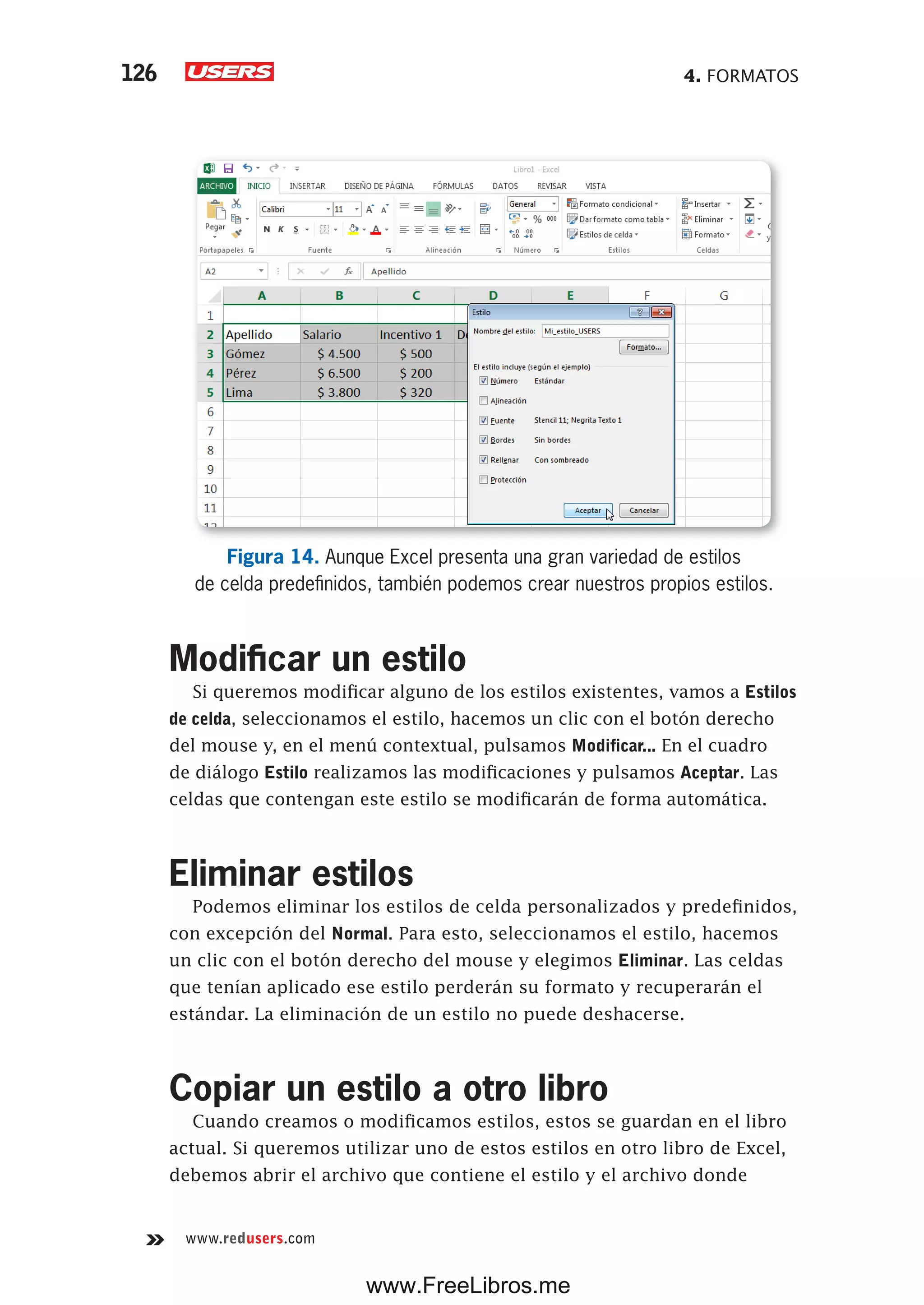 4. FORMATOS126
www.redusers.com
Figura 14. Aunque Excel presenta una gran variedad de estilos
de celda predefinidos, también podemos crear nuestros propios estilos.
Modificar un estilo
Si queremos modificar alguno de los estilos existentes, vamos a Estilos
de celda, seleccionamos el estilo, hacemos un clic con el botón derecho
del mouse y, en el menú contextual, pulsamos Modificar... En el cuadro
de diálogo Estilo realizamos las modificaciones y pulsamos Aceptar. Las
celdas que contengan este estilo se modificarán de forma automática.
Eliminar estilos
Podemos eliminar los estilos de celda personalizados y predefinidos,
con excepción del Normal. Para esto, seleccionamos el estilo, hacemos
un clic con el botón derecho del mouse y elegimos Eliminar. Las celdas
que tenían aplicado ese estilo perderán su formato y recuperarán el
estándar. La eliminación de un estilo no puede deshacerse.
Copiar un estilo a otro libro
Cuando creamos o modificamos estilos, estos se guardan en el libro
actual. Si queremos utilizar uno de estos estilos en otro libro de Excel,
debemos abrir el archivo que contiene el estilo y el archivo donde
www.FreeLibros.me
 