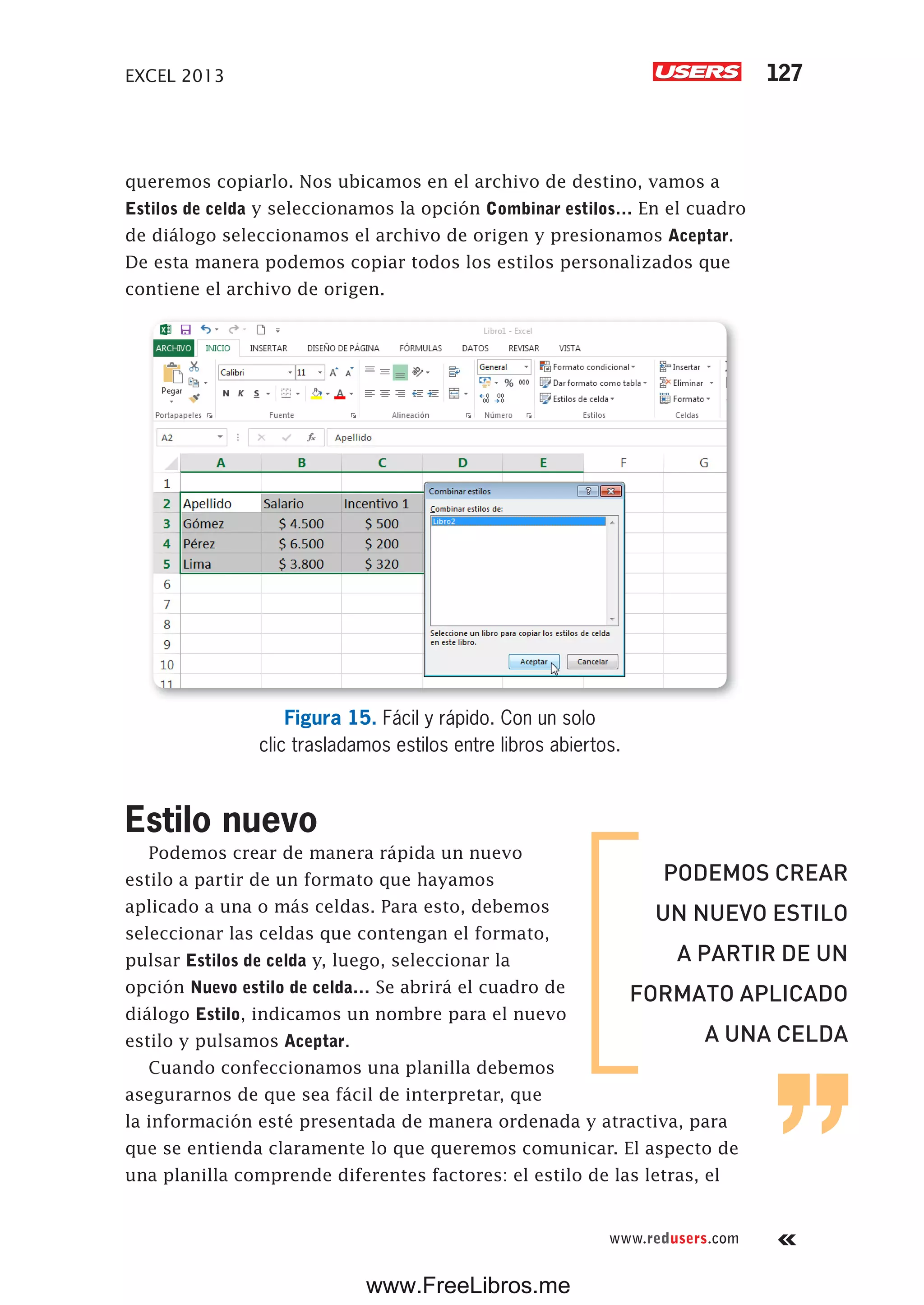 EXCEL 2013 127
www.redusers.com
queremos copiarlo. Nos ubicamos en el archivo de destino, vamos a
Estilos de celda y seleccionamos la opción Combinar estilos… En el cuadro
de diálogo seleccionamos el archivo de origen y presionamos Aceptar.
De esta manera podemos copiar todos los estilos personalizados que
contiene el archivo de origen.
Figura 15. Fácil y rápido. Con un solo
clic trasladamos estilos entre libros abiertos.
Estilo nuevo
Podemos crear de manera rápida un nuevo
estilo a partir de un formato que hayamos
aplicado a una o más celdas. Para esto, debemos
seleccionar las celdas que contengan el formato,
pulsar Estilos de celda y, luego, seleccionar la
opción Nuevo estilo de celda… Se abrirá el cuadro de
diálogo Estilo, indicamos un nombre para el nuevo
estilo y pulsamos Aceptar.
Cuando confeccionamos una planilla debemos
asegurarnos de que sea fácil de interpretar, que
la información esté presentada de manera ordenada y atractiva, para
que se entienda claramente lo que queremos comunicar. El aspecto de
una planilla comprende diferentes factores: el estilo de las letras, el
PODEMOS CREAR
UN NUEVO ESTILO
A PARTIR DE UN
FORMATO APLICADO
A UNA CELDA
www.FreeLibros.me
 
